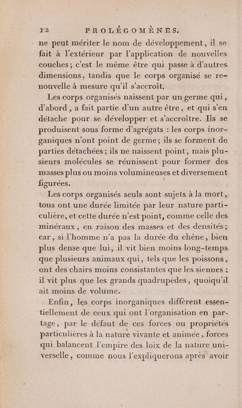 ne peut mériter le nom de développement, 1l se fait à l'extérieur par l'application de nouvelles couches ; c’est le même être qui passe à d’autres dimensions, tandis que le corps organisé se re= nouvelle à mesure qu'il s’accroit, Les corps organisés naissent par un germe qui, d'abord , a fait partie d’un autre être, et qui s’en détache pour se développer et s’accroitre. Ils se produisent sous forme d’agrégats : les corps inor- ganiques n'ont point de germe; ils se forment de parties détachées ; ils ne naissent point, mais plu- sieurs molécules se réunissent pour former des masses plus ou moins volumineuses et diversement figurées. Les corps organisés seuls sont sujets à la mort, tous ont une durée limitée par leur nature parti- culière, et cette durée n’est point, comme celle des minéraux, en raison des masses et des densités; car , si l'homme n’a pas la durée du chêne, bien plus dense que lui, il vit bien moins long-temps que plusieurs animaux qui, tels que les poissons, ont des chairs moins consistantes que les siennes ; il vit plus que les grands quadrupèdes, quoiqu'il ait moins de volume. Enfin, les corps inorganiques diffèrent essen- tiellement de ceux qui ont l'organisation en par- tage, par le défaut de ces forces ou propriétés particulières à la nature vivante et animée , forces qui balancent l’empire des loix de la nature uni- verselle, comme nous l’expliquerons après avair