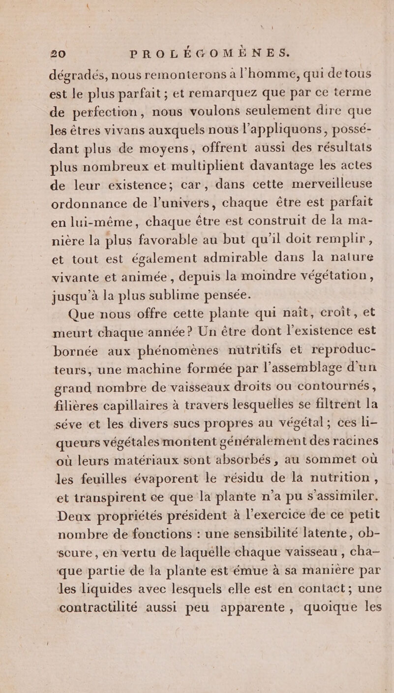 dégradés, nous remonterons à l'homme, qui de tous est le plus parfait ; et remarquez que par ce terme de perfection, nous voulons seulement dire que les êtres vivans auxquels nous l’apphiquons, possé- dant plus de moyens, offrent aussi des résultats plus nombreux et multiplient davantage les actes de leur existence; car, dans cette mel se ordonnance de l'univers, chaque être est parfait en lui-même, chaque être est construit de la ma- niere la plus favorable au but qu'il doit remplir, et tout est également admirable dans la nature vivante et animée , depuis la moimdre végétation, jusqu’à la plus sublime pensée. Que nous offre cette plante qui naît, croit, et meurt chaque année? Un être dont l'existence est “bornée aux phénomènes nutritifs et reproduc- teurs, une machine formée par l'assemblage d'un grand nombre de vaisseaux droits ou contournés, filières capillaires à travers lesquelles se filtrent la séve et les divers sucs propres au végétal; ces li- queurs végétales montent généralement des racines où leurs matériaux sont absorbés , au sommet où les feuilles évaporent le résidu de là nutrition, et transpirent ce que la plante n’a pu s’assimiler. Deux propriétés président à l'exercice de ce petit nombre de fonctions : une sensibilité latente, ob- scure, en vertu de laquelle chaque vaisseau , cha- que partie de la plante est émue à sa manière par Les liquides avec lesquels elle est en contact; une contractilité aussi peu apparente, quoique les