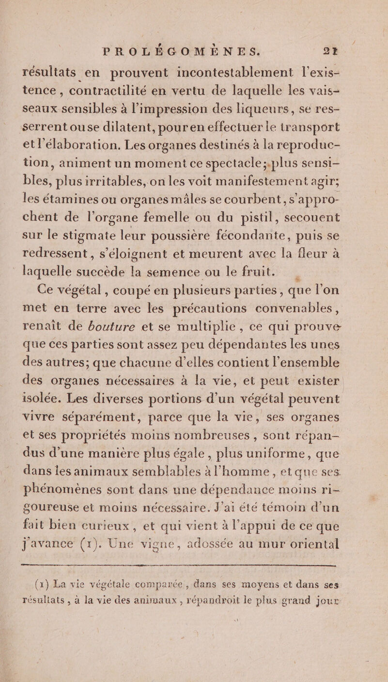 résultats en prouvent incontestablement l'exis- tence , contractilité en vertu de laquelle les vais- seaux sensibles à l'impression des liqueurs, se res- serrentouse dilatent, pour en effectuer le transport et l'élaboration. Les organes destinés à la reproduc- tion, animent un moment ce spectacle;.plus sensi- bles, plus irritables, on les voit manifestement agir; les étamines ou organes mâles se courbent, s’appro- chent de l'organe femelle ou du pistil, secouent sur le stigmate leur poussière fécondante, puis se redressent , s’éloignent et meurent avec la fleur à laquelle succède la semence ou le fruit. | Ce végétal, coupé en plusieurs parties, que l’on met en terre avec les précautions convenables, renaît de bouture et se multiplie, ce qui prouve que ces parties sont assez peu dépendantes les unes des autres; que chacune d'elles contient l’ensemble des organes nécessaires à la vie, et peut exister isolée. Les diverses portions d’un végétal peuvent vivre séparément, parce que la vie, ses organes et ses propriétés moins nombreuses, sont répan— dus d’une manière plus égale, plus uniforme, que dans les animaux sémblables à l’homme, et que ses phénomènes sont dans une dépendance moins ri- Sgoureuse et moins nécessaire. J'ai été témoin d’un fait bien curieux, et qui vient à l’appui de ce que 2 javance CE Une vi one, adossée au mur oriental D (x) La vie végétale comparée , dans ses moyens et dans ses résultats , à la vie des anumaux, répandroit le plus grand jour