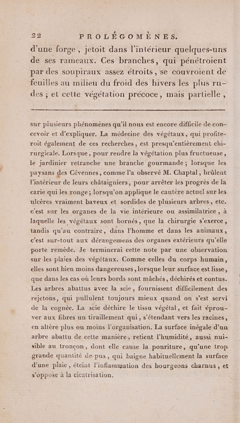 d'une forge, jetoit dans l’intérieur quelques-uns de ses rameaux. Ces branches, qui pénétroient par des soupiraux assez étroits, se couvrotent de feuilles au milieu du froid des hivers les plus ru- des ; et cette végétation précoce, mais partielle, sur plusieurs phénomenes qu’il nous est encore difficile de con- cevoir et d'expliquer. La médecine des végétaux, qui profite- roit également de ces recherches, est presqu’entièrement chi- rurgicale. Lorsque, pour rendre la végétation plus fructueuse, le jardinier retranche une branche gourmande ; lorsque les paysans des Cévennes, comme l’a observé M. Chaptal, brülent l’intérieur de leurs châtaigniers, pour arrêter les progrès de la carie qui les ronge ; lorsqu'on applique le cautère actuel sur les ulcères vraiment baveux et sordides de plusieurs arbres, etc. c'est sur les organes de la vie intérieure ou assimilatrice , à laquelle les végétaux sont bornés, que la chirurgie s'exerce, tandis qu’au contraire, dans l’homme et dans les animaux, c'est sur-tout aux dérangemens des organes extérieurs qu'elle porte remède. Je terminerai cette note par une observation sur les plaies des végétaux. Comme celles du corps humain, elles sont bien moins dangereuses , lorsque leur surface est lisse, que dans les cas où leurs bords sont mâchés, déchirés et contus. : Les arbres abattus avec la scie, fournissent difficilement des rejetons, qui pulluient toujours mieux quand on s’est servi de la cognée. La scie déchire le tissu végétal, et fait éprou- ver aux fibres un tiraillement qui, s'étendant vers les racines, en altère plus ou moins l’organisation. La surface inégale d’un arbre abattu de cette manière, retient l'humidité, aussi nui- sible au troncon, dont elle cause la pouriture, qu’une trop grande quantité de-pus, qui baigne habituellement la surface d’une plaie, éteint l’inflammation des bourgeons charnus , et s'oppose à la cicatrisation.