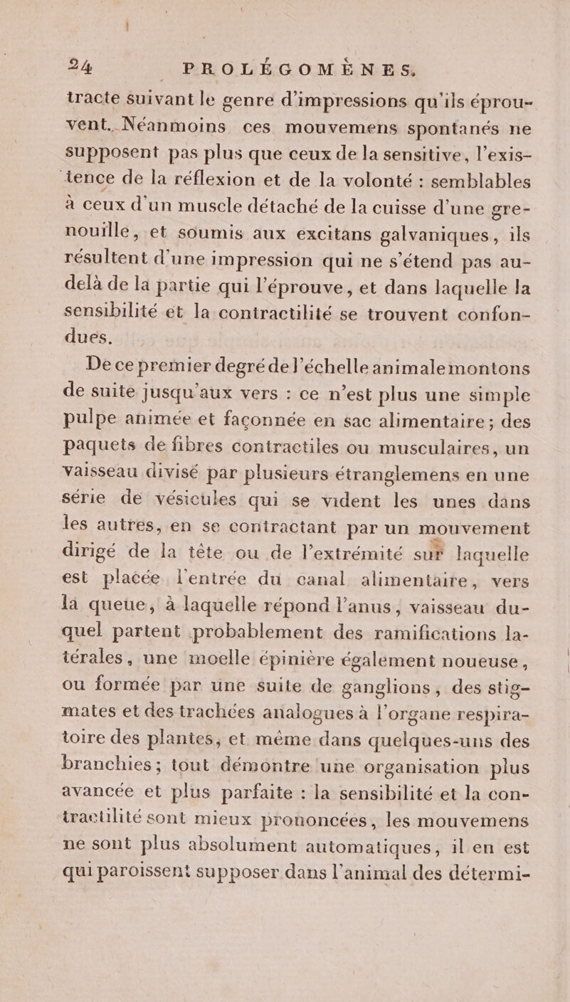 tracte suivant le genre d’impressions qu'ils éprou- vent. Néanmoins ces mouvemens spontanés ne supposent pas plus que ceux de la sensitive, l’exis- +ence de la réflexion et de la volonté : semblables à ceux d'un muscle détaché de la cuisse d’une gre- nouïlle, et soumis aux excitans galvaniques, ils résultent d'une impression qui ne s'étend pas au- delà de la partie qui l’éprouve, et dans laquelle la sensibilité et la contractilité se trouvent confon- dues. De ce premier degré de l'échelle animalemontons de suite jusqu'aux vers : ce n’est plus une simple pulpe animée et faconnée en sac alimentaire ; des paquets de fibres contiractiles ou musculaires, un Vaisseau divisé par plusieurs étranglemens en une série de vésicules qui se vident les unes dans les autres, en se contractant par un mouvement dirigé de la tête ou de l’extrémité sur laquelle est placée l'entrée du canal alimentaire, vers là queue, à laquelle répond l'anus, vaisseau du- quel partent probablement des ramifications la- iérales, une moelle épinière également noueuse, ou formée par une suite de loue des stig- mates et des trachées analogues à l'organe respira- toire des plantes, et même dans quelques-uns des branchies; tout démontre une organisation plus avancée et plus parfaite : la sensibilité et la con- iractilité sont mieux prononcées, les mouvemens ne sont plus absolument automatiques, il en est qui paroissent supposer dans l'animal des détermi-