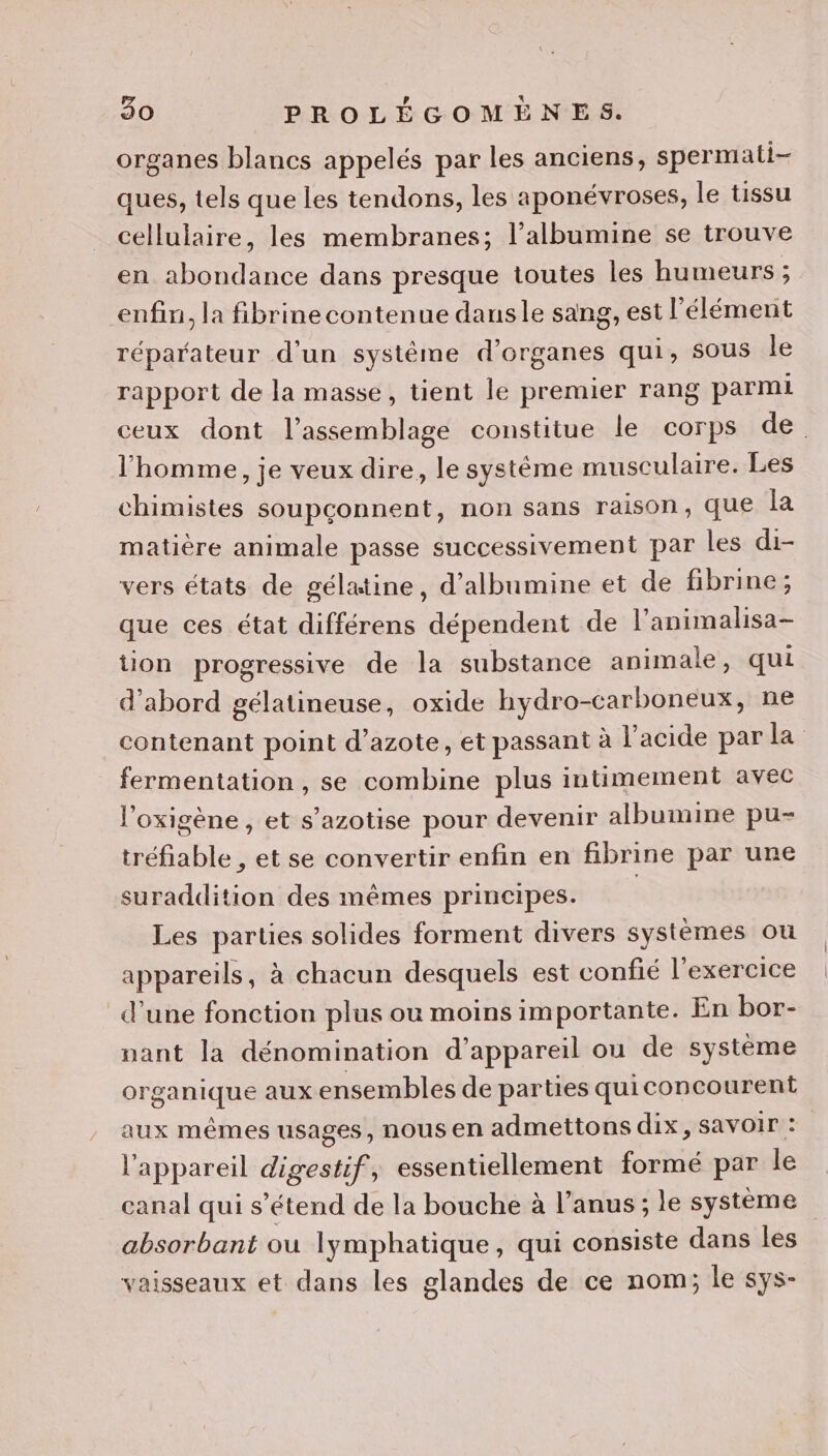 organes blancs appelés par les anciens, spermati- ques, tels que les tendons, les aponévroses, le tissu cellulaire, les membranes; l’albumine se trouve en abondance dans presque toutes les humeurs ; enfin, la fibrine contenue dansle sang, est l'élément réparateur d’un système d'organes qui, sous le rapport de la masse, tient le premier rang parmi ceux dont l'assemblage constitue le corps de. l'homme, je veux dire, le systéme musculaire. Les chimistes soupçonnent, non sans raison, que la matière animale passe successivement par les di- vers états de gélatine, d’albumine et de fibrine; que ces état différens dépendent de l’animalisa- tion progressive de la substance animale, qui d’abord gélatineuse, oxide hydro-carboneux, ne contenant point d’azote, et passant à l'acide par la fermentation , se combine plus intimement avec l’oxigène , et s’azotise pour devenir albumine pu- tréfiable , et se convertir enfin en fibrine par une suraddition des mêmes principes. | Les parties solides forment divers systèmes ou appareils, à chacun desquels est confié l'exercice d’une fonction plus ou moins importante. En bor-- nant la dénomination d'appareil ou de système organique aux ensembles de parties quiconcourent aux mêmes usages, nous en admettons dix, savoir : l'appareil digestif, essentiellement formé par le canal qui s'étend de la bouche à l’anus ; le système absorbant ou lymphatique, qui consiste dans les vaisseaux et dans les glandes de ce nom; le sys-