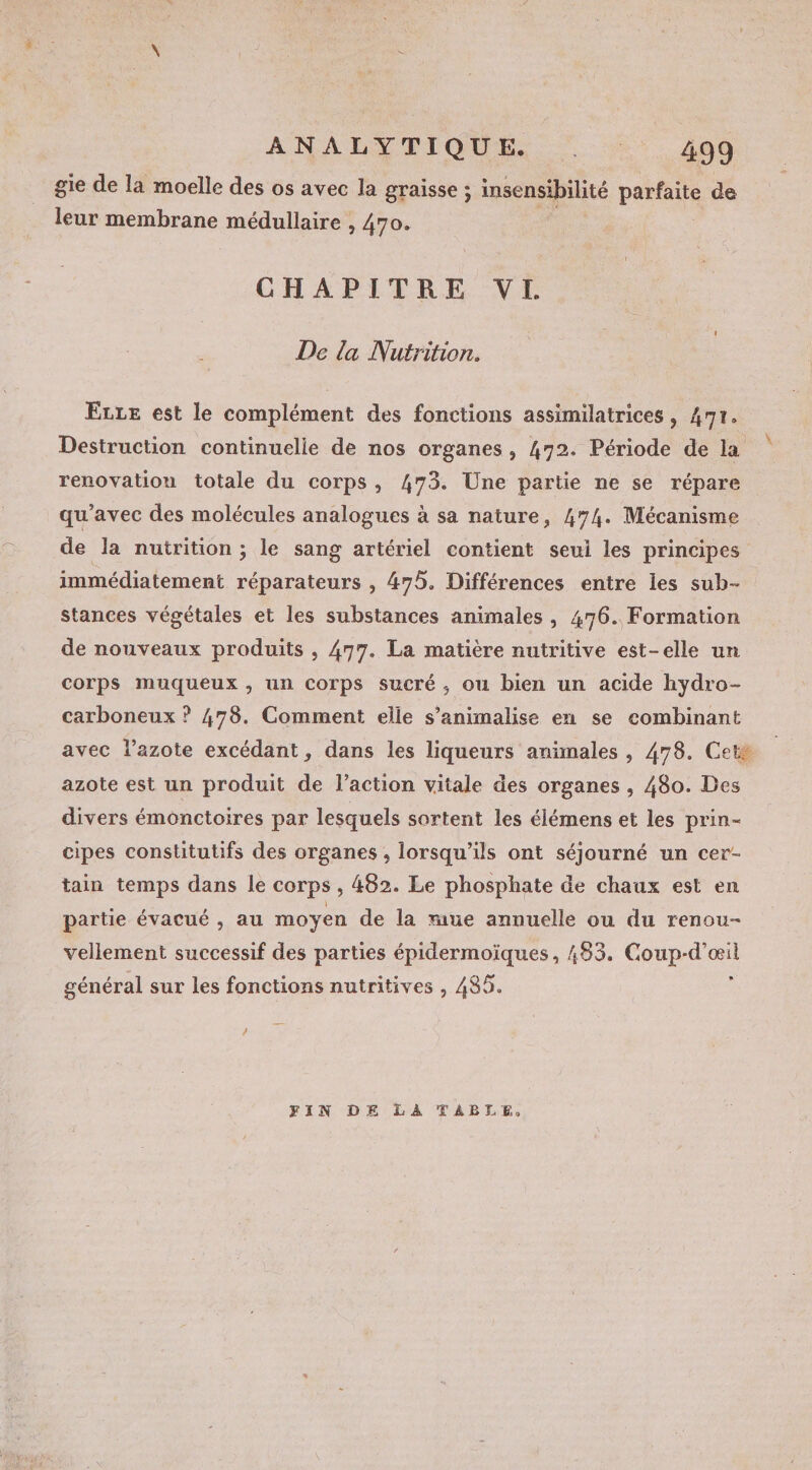 gie de la moelle des os avec la graisse ; insensibilité parfaite de leur membrane médullaire , 470. CHAPITRE VI De la Nutrition. ELLE est le complément des fonctions assimilatrices, 47r. Destruction continuelle de nos organes, 472. Période de la renovatiou totale du corps, 473. Une partie ne se répare qu'avec des molécules analogues à sa nature, 474. Mécanisme de la nutrition ; le sang artériel contient seui les principes immédiatement réparateurs , 475. Différences entre les sub- stances végétales et les substances animales, 476. Formation de nouveaux produits , 477. La matière nutritive est-elle un corps muqueux , un Corps sucré ; ou bien un acide hydro- carboneux ? 478. Comment elle s’animalise en se combinant avec l’azote excédant, dans les liqueurs animales , 478. Ceté azote est un produit de l’action vitale des organes, 480. Des divers émonctoires par lesquels sortent les élémens et les prin- cipes constitutifs des organes , lorsqu'ils ont séjourné un cer- tain temps dans le corps , 482. Le phosphate de chaux est en partie évacué , au moyen de la mue annuelle ou du renou- vellement successif des parties épidermoïques, 483. Coup-d’œil général sur les fonctions nutritives , 485. ; / FIN DE LA TABLE.