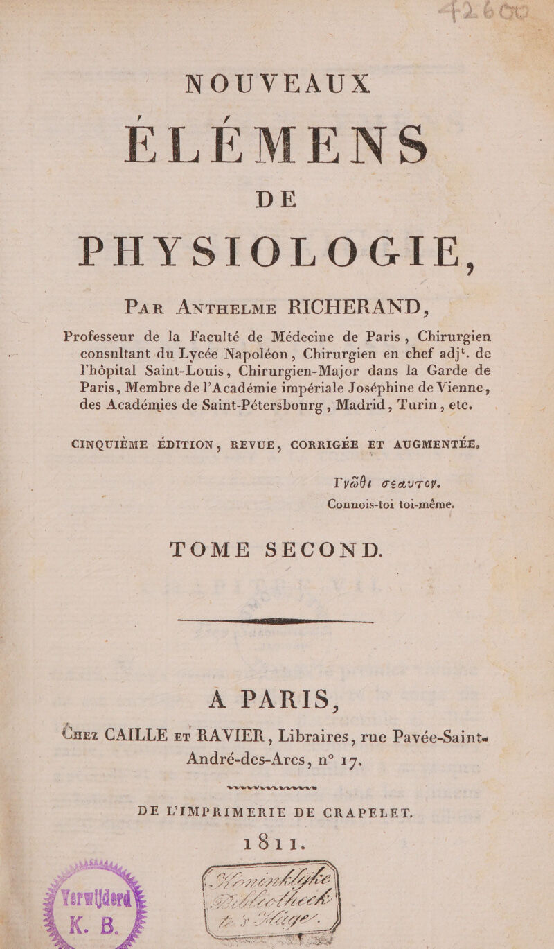 A # S ÿ sk ; )' A OT : ile UN 5 QU Ÿ NOUVEAUX ÉLÉMENS PHYSIOLOGIE, Par ANTHELME RICHERAND, Professeur de la Faculté de Médecine de Paris, Chirurgien consultant du Lycée Napoléon, Chirurgien en chef adjt. de l'hôpital Saint-Louis, Chirurgien-Major dans la Garde de Paris, Membre de l’Académie impériale Joséphine de Vienne, des Académies de Saint-Pétersbourg , Madrid , Turin, etc. CINQUIÈME ÉDITION, REVUE, CORRIGÉE ET AUGMENTÉE, Tyoûs geaurory. Connois-toi toi-même. TOME SECOND. A PARIS, Cnez CAILLE sr RAVIER, Libraires, rue Pavée-Saint André-des-Arcs, n° 17. DE L’IMPRIMERIE DE CRAPELET, 1811. PT Drrérhe ALL A1