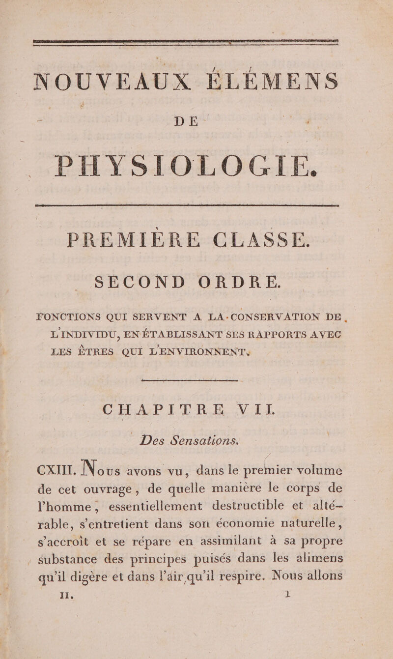 PREMIÈRE CLASSE. SECOND ORDRE. FONCTIONS QUI SERVENT A LA : CONSERV ATION DE ; L'INDIVIDU, EN ÉTA BLISSANT $ES RAPPORTS AVEC LES ÊTRES QUI L'ENVIRONNENT, CHAPITRE VII Des Re CxIIL. Nous avons vu , dans le premier volume de cet ouvrage, de quelle manière le corps de l'homme, essentiellement destructible et alté- rable, s’entretient dans son économie naturelle, s’accroit et se répare en assimilant à sa propre substance des principes puisés dans les alimens qu'il digère et dans Pair qu'il respire. Nous allons