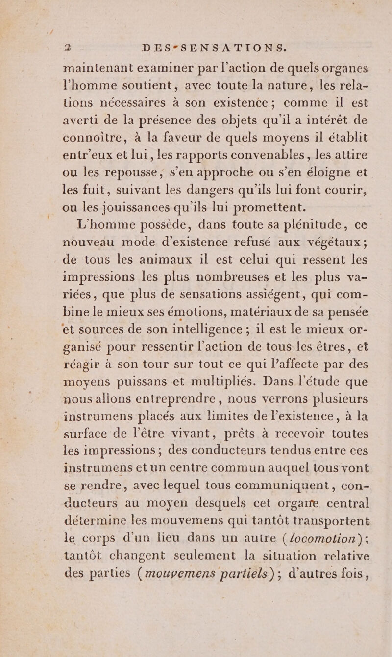 maintenant examiner par l'action de quels organes l'homme soutient, avec toute la nature, les rela- tions nécessaires à son existence; comme il est averti de la présence des objets qu'il a intérêt de connoitre, à la faveur de quels moyens il établit entr'eux et lui, les rapports convenables, les attire ou les repousse, s’en approche ou s’en éloigne et les fuit, suivant les dangers qu'ils lui font courir, ou les jouissances qu'ils lui promettent. L'homme possède, dans toute sa plénitude, ce nouveau mode d'existence refusé aux végétaux; de tous les animaux il est celui qui ressent les impressions les plus nombreuses et les plus va- riées , que plus de sensations assiégent, qui Com- bine le mieux ses émotions, matériaux de sa pensée et sources de son intelligence ; ;: 1l est le mieux or- ganisé pour ressentir l’action de tous les êtres, et réagir à son tour sur tout ce qui l’affecte par des moyens puissans et multipliés. Dans l'étude que nous allons entreprendre, nous verrons plusieurs _instrumens placés aux limites de l'existence, à la surface de l'être vivant, prêts à recevoir toutes les impressions ; des conducteurs tendus entre ces instrumens et un centre commun auquel tous vont se rendre, avec lequel tous communiquent, con- ducteurs au moyen desquels cet orgare central détermine les mouvemens qui tantôt transportent le corps d'un lieu dans un autre (/ocomotion); tantôt changent seulement la situation relative des parties (mouvemens partiels); d’autres fois,
