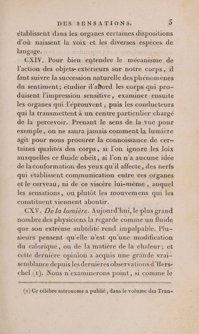 DES SENSATIONS. re) établissent dans les organes certaines dispositions d'où naissent la voix et les diverses espèces de langage. x fcs CXIV. Pour bien entendre le mécanisme de l'action des objets-extérieurs sur notre corps, il faut suivre la succession naturelle des phénomènes du sentiment; étudier d’abord les corps qui pro- duisent l’impression sensitive, examiner ensuite les organes qui l’éprouvent , puis les conducteurs qui la transmettent à un centre particulier chargé de la percevoir. Prenant le sens de la vue pour exemple, on ne saura jamais comment la iumiére agit pour nous procurer la connoissance de cer- taines qualités des corps, si l’on ignoré les loix auxquelles ce fluide obéit, si l'on n’a aucune idée de la conformation des yeux qu'il affecte, des nerfs qui établissent communication entre ces organes et le: cerveau, ni de ce viscère lui-même , auquel les sensations, ou plutôt les mouvemens qui les constituent viennent aboutir. | CXV. De La lumière. Aujourd’hui, le plus grand nombre des physiciens la regarde comme un fluide que. son extrême subtilité rend impalpable. Plu- sieurs pensent qu'elle n’est qu'une modification du calorique, ou de Ia matière de la chaleur; et cette dernière opinion a acquis une grande vrai- semblance depuis les dernières observations d'Hers- chel (1). Nous n’examinerons point, si comme le (x) Ce célèbre astronome a publié, dans le volume des Tran-