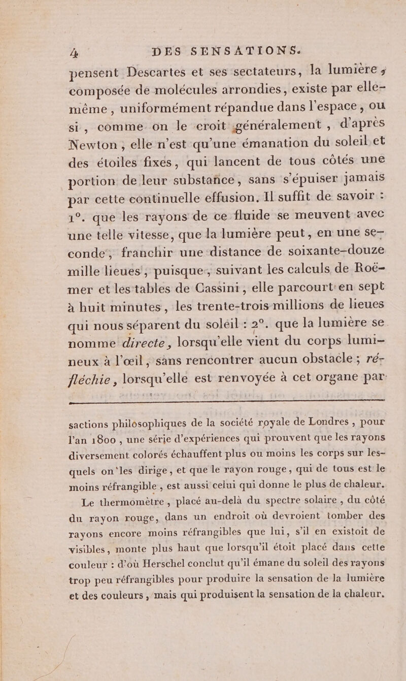 pensent Descartes et ses sectateurs, la lumiere ; composée de molécules arrondies, existe par elle- même , uniformément répandue dans l'espace, ou si, comme on le croit généralement , d'apres Newton , elle n’ést qu’une émanation du soleil et des étoiles fixes, qui lancent de tous côtés une portion de leur substance, sans s'épuiser jamais par cette continuelle effusion. Il suffit de savoir : 1°. que les rayons de ce fluide se meuvent avec une telle vitesse, que la lumière peut, en une se— conde, franchir une distance de soixante-douze mille lièues', puisque:, suivant les calculs de Roë- mer et les tables de Cassini, elle parcourt:en sept à huit minutes, les trente-trois millions de lieues qui nous séparent du soléil : 2°. que la lumière se nomme directe, lorsqu'elle vient du corps lumi- neux à l'œil, sans rencontrer aucun obstacle ; ré- fléchie, lorsqu'elle est renvoyée à cet organe par SNA ALFÉE ORPAESNPR PENSE PERRI MOREREES RHONE EE ROSES ENS E SA sactions philosophiques de la société royale de Londres , pour l'an 1800 , une série d'expériences qui prouvent que les rayons diversement colorés échauffent plus ou moins les corps sur les- quels on'les dirige, et que le rayon rouge, qui de tous est le moins réfrangible , est aussi celui qui donne le plus de chaleur. Le thermomètre, placé au-delà du spectre solaire , du côté du rayon rouge, dans un endroit où devroient tomber des rayons encore moins réfrangibles que lui, s’il en existoit de visibles, monte plus haut que lorsqu'il étoit placé dans cette couleur : d’où Herschel conclut qu’il émane du soleil des rayons trop peu réfrangibles pour produire la sensation de la lumiere et des couleurs , mais qui produisent la sensation de la chaleur.