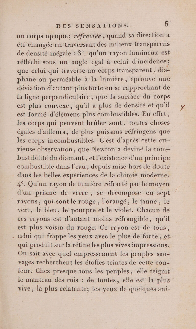 è un corps opaque; réfractée, quand sa direetion a été changée en traversant des milieux transparens de densité inégale : 3°. qu’un rayon lumineux est réfléchi sous un angle égal à celui d'incidence ; que celui qui traverse un corps transparent , dia- phane ou perméable à la lumiere, éprouve une déviation d’autant plus forte en se rapprochant de la ligne perpendiculaire, que la surface du corps est plus convexe, qu'il a plus de densité et qu'il est formé d’élémens plus combustibles. En effet, les corps qui peuvent brüler sont, toutes choses égales d’ailleurs, de plus puissans réfringens que les corps incombustibles. C’est d'après cette cu- rieuse observation, que Newton a deviné la com- bustibilité du diamant, et l'existence d'un principe combustible dans l’eau , depuis mise hors de doute dans les belles expériences de la chimie moderne. 4°. Qu'un rayon de lumière réfracté par le moyen d'un prisme de verre , se décompose en sept rayons, qui.sont le rouge , l’orangé, le jaune , le vert, le bleu, le pourpre et le violet. Chacun de ces rayons est d'autant moins réfrangible, qu'il est plus voisin du rouge. Ce rayon est de tous, celui qui frappe les yeux avec le plus de force, et. qui produit sur la rétine les plus vives impressions. On sait avec quel empressement les peuples sau- vages recherchent les étoffes teintes de cette cou- leur. Chez presque tous les peuples, elle teignit le manteau des rois : &amp;e toutes, elle est la plus vive, la plus éclatante; les veux de quelques ani-