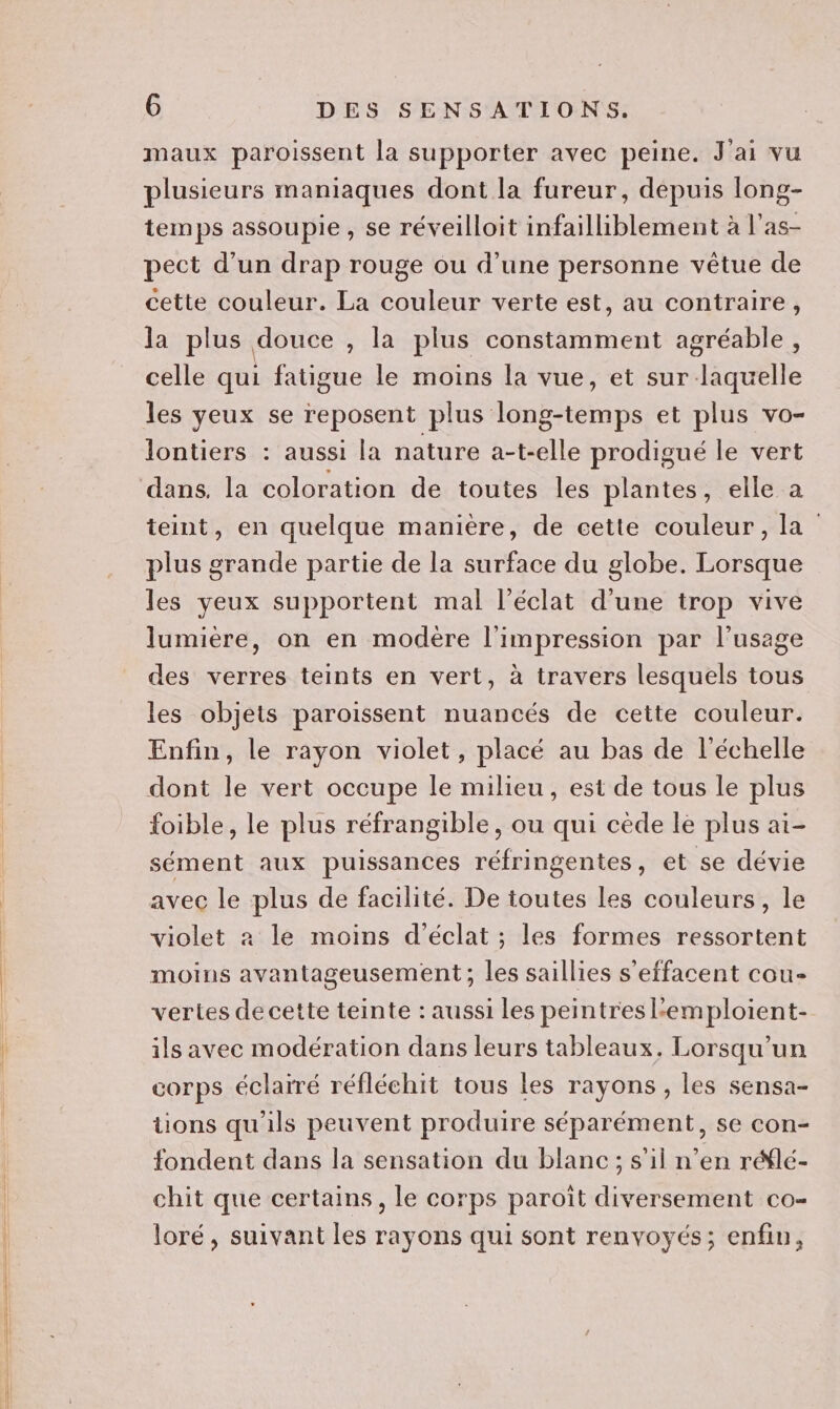 maux paroissent la supporter avec peine. J'ai vu plusieurs maniaques dont la fureur, dépuis long- temps assoupie , se réveilloit infailliblement à l’as- pect d’un drap rouge ou d’une personne vêtue de cette couleur. La couleur verte est, au contraire, la plus douce , la plus constamment agréable, celle qui fatigue le moins la vue, et sur laquelle les yeux se reposent plus long-temps et plus vo- lontiers : aussi la nature a-t-elle prodigué le vert teint, en quelque maniere, de cette couleur, la plus grande partie de la surface du globe. Lorsque les yeux supportent mal l'éclat d’une trop vive lumière, on en modère l'impression par l'usage des verres teints en vert, à travers lesquels tous les objets paroissent nuancés de cette couleur. Enfin, le rayon violet, placé au bas de l'échelle dont le vert occupe le milieu, est de tous le plus foible, le plus réfrangible, ou qui cède le plus ai- sément aux puissances réfringentes, et se dévie avec le plus de facilité. De toutes les couleurs, le violet 2 le moins d'éclat ; les formes ressortent moins avantageusement ; les saillies s'effacent cou- vertes de cette teinte : aussi les peintres Lemploient- ils avec modération dans leurs tableaux. Lorsqu'un corps éclairé réfléchit tous les rayons, les sensa- tions qu'ils peuvent produire séparément, se con- fondent dans la sensation du blanc; s’il n’en réflé- chit que certains, le corps paroiît diversement co- loré, suivant les rayons qui sont renvoyés; enfin,