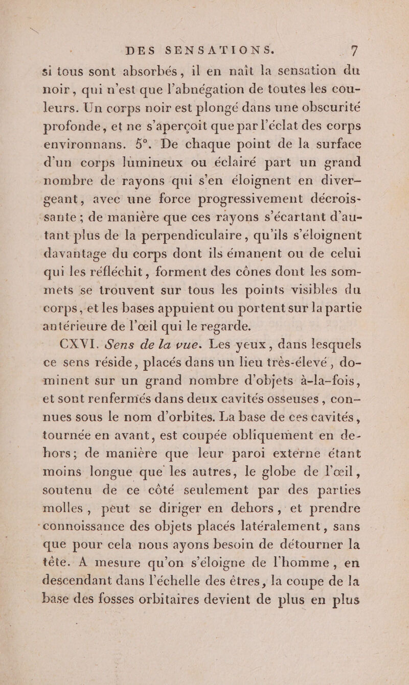 si tous sont absorhés, il en naît la sensation du noir, qui n’est que l’abnégation de toutes les cou- leurs. Un corps noir est plongé dans une obscurité profonde, et ne s'aperçoit que par l'éclat des corps environnans. 5°. De chaque point de la surface d'un corps lumineux ou éclairé part un grand nombre de rayons qui s'en éloignent en diver- geant, avec une force progressivement décrois- sante ; de manière que ces rayons s’écartant d’au- tant plus de la perpendiculaire, qu ils s’éloignent davantage du corps dont ils émanent ou de celui qui les réfléchit, forment des cônes dont les som- mets se trouvent sur tous les points visibles du corps, et les bases appuient ou portentsur la partie antérieure de l'œil qui le regarde. CXVI. Sens de la vue. Les yeux, dans lesquels ce sens réside, placés dans un lieu très-élevé, do- minent sur un grand nombre d'objets à-la-fois, et sont renfermés dans deux cavités osseuses, con- nues sous le nom d’orbites. La base de ces cavités, tournée en avant, est coupée obliquement en de- hors; de manière que leur paroi extérne étant moins longue que les autres, le globe de l'œil, soutenu de ce côté seulement par des parties molles, peut se diriger en dehors, et prendre ‘connoissance des objets placés latéralement, sans que pour cela nous ayons besoin de détourner la tête. À mesure qu’on s'éloigne de l'homme , en descendant dans l'échelle des êtres, la coupe de la base des fosses orbitaires devient de plus en plus