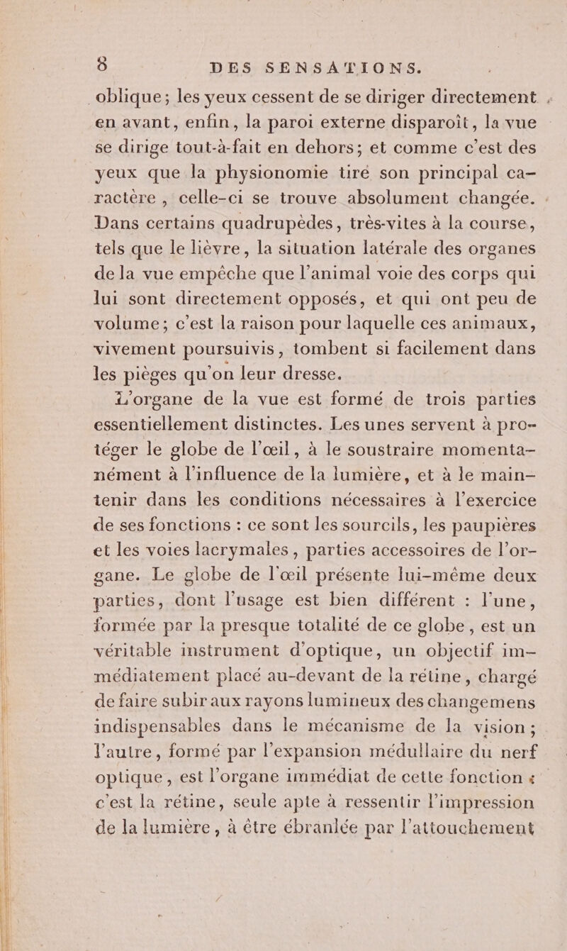 oblique; les yeux cessent de se diriger directement , en avant, enfin, la paroi externe disparoit, la vue se dirige tout-à-fait en dehors; et comme c’est des yeux que la physionomie tiré son principal ca- ractère , celle-ci se trouve absolument changée. Dans certains quadrupèdes, très-vites à la course, tels que le lièvre, la situation latérale des organes de la vue empêche que l’animal voie des corps qui lui sont directement opposés, et qui ont peu de volume; c’est la raison pour laquelle ces animaux, vivement poursuivis, tombent si facilement dans les pièges qu'on leur dresse. 'organe de la vue est formé de trois parties essentiellement distinctes. Les unes servent à pro- téger le globe de l'œil, à le soustraire momenta- nément à l'influence de la lumière, et à le main- tenir dans les conditions nécessaires à l’exercice de ses fonctions : ce sont les sourcils, les paupières et les voies lacrymales, parties accessoires de l’or- gane. Le globe de l'œil présente lui-même deux parties, dont l’usage est bien différent : l'une, _ formée par la presque totalité de ce globe , est un véritable instrument d'optique, un objectif im médiatement placé au-devant de la rétine, chargé de faire subir aux rayons lumineux des changemens indispensables dans le mécanisme de la vision; l’autre, formé par l’expansion médullaire du nerf optique, est l'organe immédiat de cette fonction « c'est la rétine, seule apte à ressentir l'impression de la lumière, à être ébranlée par l’attouchement