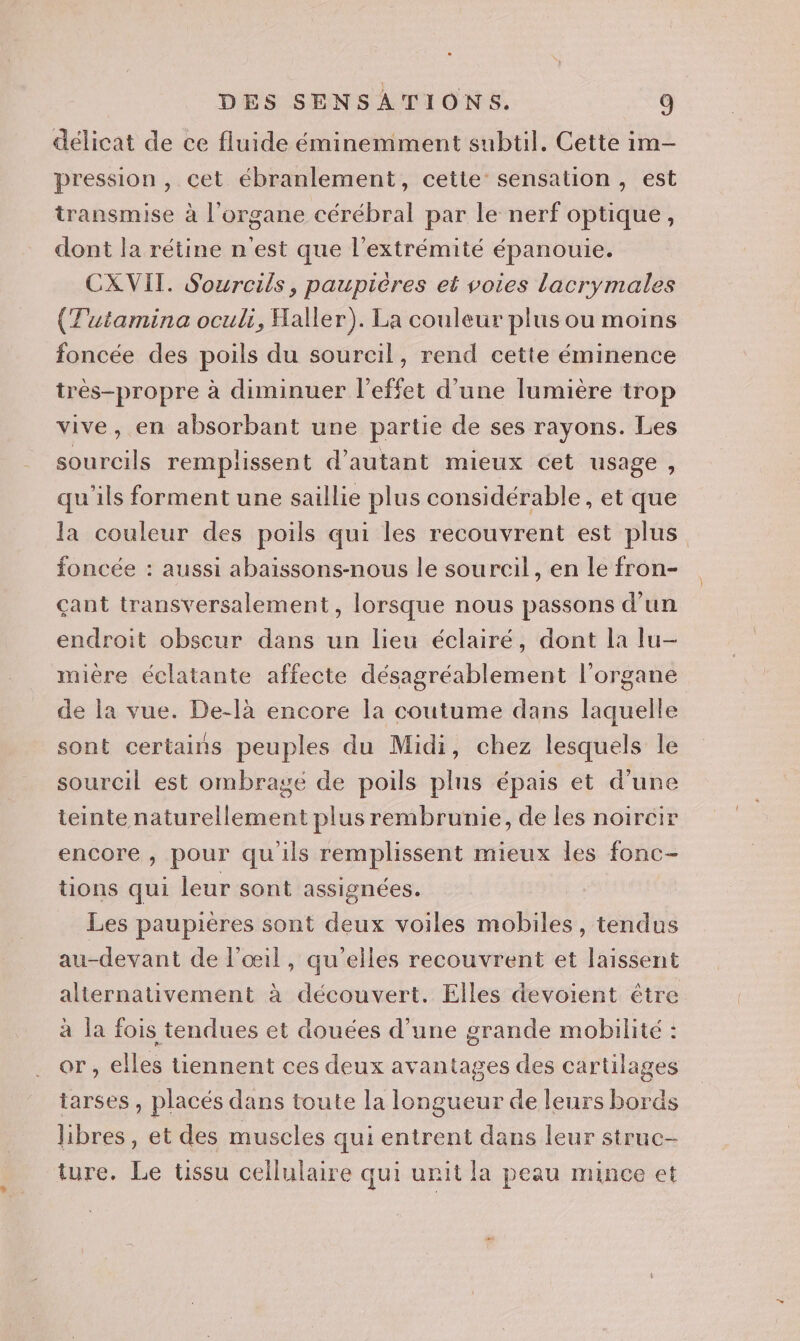 délicat de ce fluide éminemment subtil. Cette im- pression , cet ébranlement, cette sensation, est transmise à l'organe cérébral par le nerf optique, dont la rétine n'est que l'extrémité épanouie. CXVIT. Sourcils, paupières et voies lacrymales (Tutamina oculi, Haller). La couleur plus ou moins foncée des poils du sourcil, rend cette éminence très-propre à diminuer l'effet d’une lumière trop vive, en absorbant une partie de ses rayons. Les sourcils remplissent d'autant mieux cet usage, qu'ils forment une saillie plus considérable, et que la couleur des poils qui les recouvrent est plus foncée : aussi abaissons-nous le sourcil, en le fron- çant transversalement , lorsque nous passons d’un endroit obscur dans un lieu éclairé, dont la lu- mière éclatante affecte désagréablement l'organe de la vue. De-là encore la coutume dans laquelle sont certains peuples du Midi, chez lesquels le sourcil est ombragé de poils plus épais et d'une teinte naturellement plus rembrunie, de les noircir encore , pour qu ils remplissent mieux les fonc- tions qui leur sont assignées. Les paupieres sont deux voiles mobiles, tendus au-devant de l'œil, qu’elles recouvrent et laissent alternativement à découvert. Elles devoient être à la fois tendues et douées d’une grande mobilité : or, elles tiennent ces deux avantages des cartilages tarses , placés dans toute la longueur de leurs bords libres, et des muscles qui entrent dans leur struc- ture. Le üussu cellulaire qui unit la peau mince et