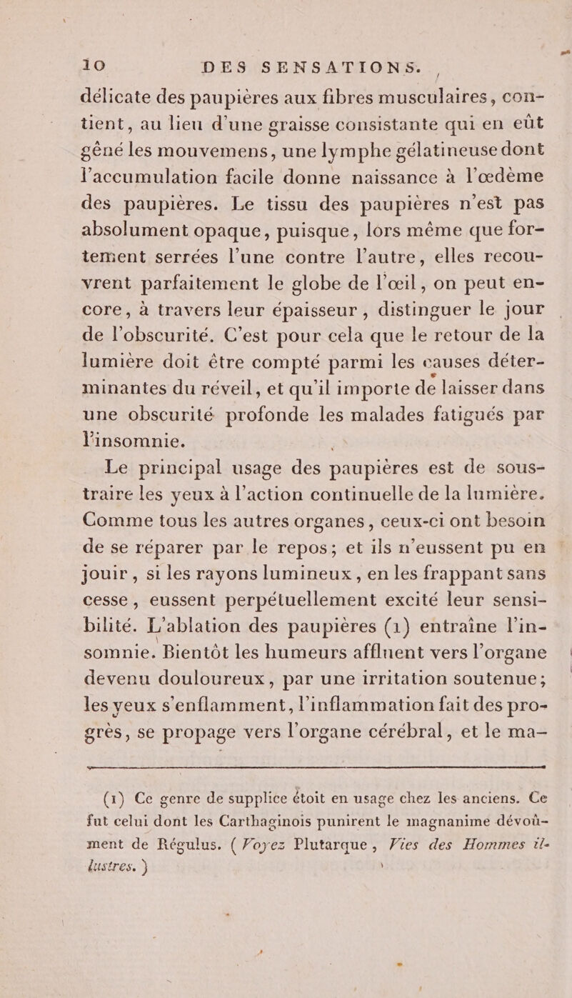 délicate des paupières aux fibres musculaires, con- tient, au lieu d’une graisse consistante qui en eût gêné les mouvemens, une lymphe gélatineuse dont l'accumulation facile donne naïssance à l’æœdème des paupières. Le tissu des paupières n'est pas absolument opaque, puisque, lors même que for- tement serrées l’une contre l’autre, elles recou- vrent parfaitement le globe de l'œil, on peut en- core, à travers leur épaisseur , distinguer le jour de l'obscurité. C’est pour cela que le retour de la lumière doit être compté parmi les causes déter- minantes du réveil, et qu'il importe de laisser dans une obscurité profonde les malades fatigués par linsomnie. | Le principal usage des paupières est de sous- traire les yeux à l’action continuelle de la lumière. Comme tous les autres organes, ceux-ci ont besoin de se réparer par le repos; et ils n’eussent pu en jouir , si les rayons lumineux, en les frappant sans cesse, eussent perpétuellement excité leur sensi- bihté. L'ablation des paupières (1) entraine l'in- somnie. Bientôt les humeurs afflnent vers l’ organe devenu douloureux, par une irritation soutenue; les yeux s'enflamment, l’inflammation fait des pro- gres, se propage vers l'organe cérébral, et le ma- (1) Ce genre de supplice étoit en usage chez les anciens. Ce fut celui dont les Carthaginois punirent le magnanime dévoû- ment de Régulus. ( Voyez Plutarque, Vies des Hommes tl- dustres. )