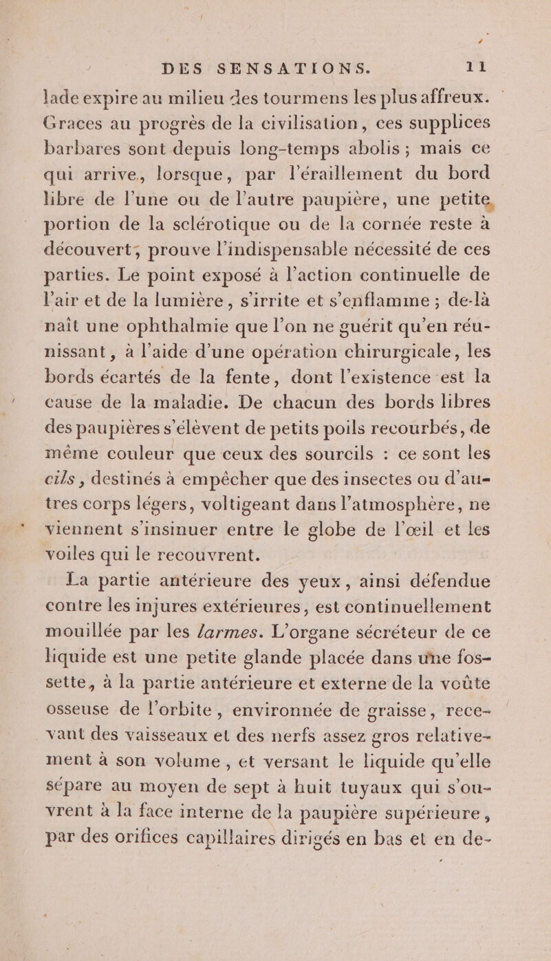 lade expire au milieu des tourmens les plus affreux. Graces au progrès de la civilisation, ces supplices barbares sont depuis long-temps abolis ; mais ce qui arrive, lorsque, par l'éraillement du bord libre de l’une ou de l’autre paupière, une pette, portion de la sclérotique ou de la cornée reste à découvert; prouve l’indispensable nécessité de ces parties. Le point exposé à l’action continuelle de l'air et de la lumière, s'irrite et s’enflamme ; de-là nait une ophthalmie que l’on ne guérit qu’en réu- nissant , à l’aide d’une opération chirurgicale, les bords écartés de la fente, dont l'existence est la cause de la maladie. De chacun des bords libres des paupières s'élèvent de petits poils recourbés, de même couleur que ceux des sourcils : ce sont les cils , destinés à empêcher que des insectes ou d’au- tres corps légers, voltigeant dans l'atmosphère, ne viennent s'insinuer entre le globe de l'œil et les voiles qui le recouvrent. La partie antérieure des yeux, ainsi défendue contre les injures extérieures, est continuellement mouillée par les /armes. L’organe sécréteur de ce liquide est une petite glande placée dans une fos- sette, à la partie antérieure et externe de la voûte osseuse de l'orbite, environnée de graisse, rece- _vant des vaisseaux et des nerfs assez gros relative- ment à son volume , et versant le liquide qu’elle sépare au moyen de sept à huit tuyaux qui s’ou- vrent à la face interne de la paupière supérieure, par des orifices capillaires dirigés en bas et en de-