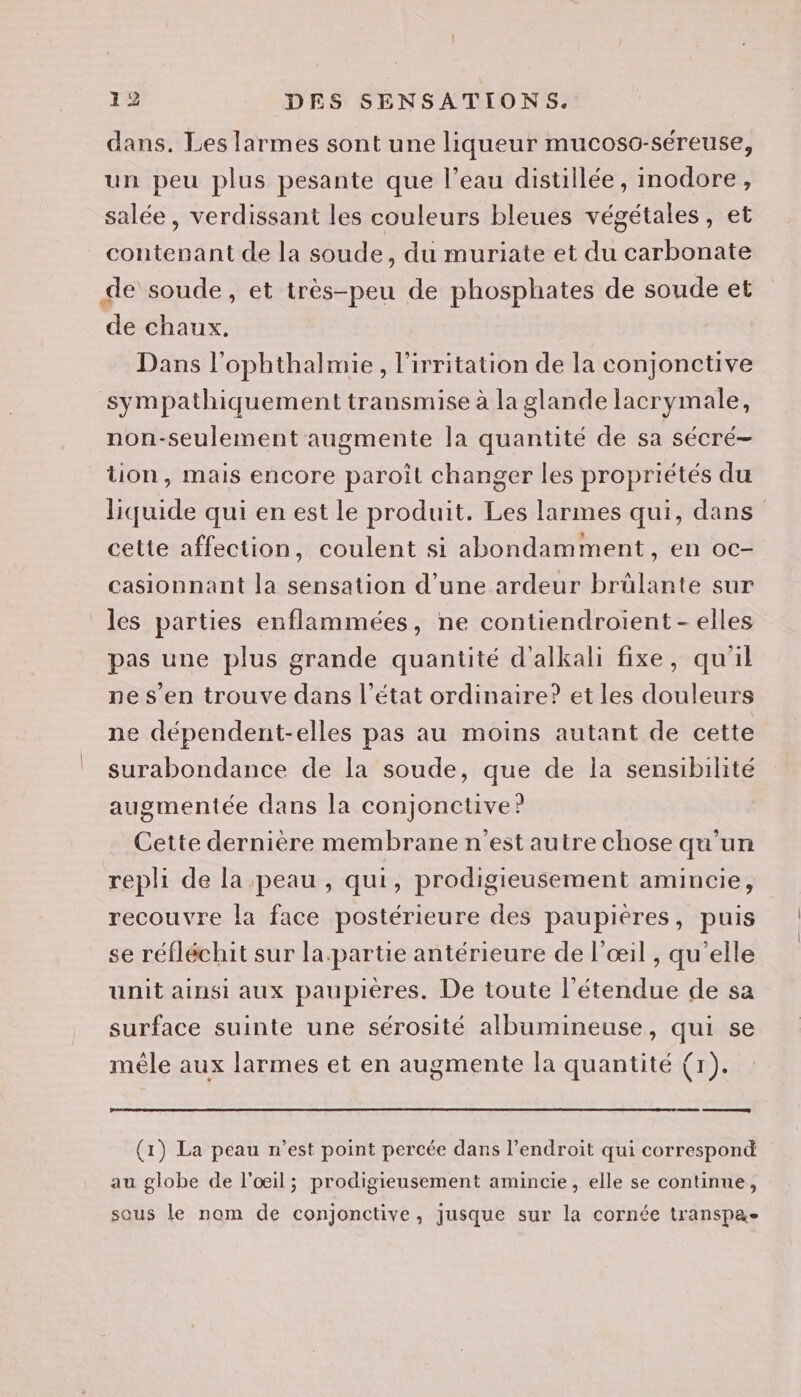 dans. Les [armes sont une liqueur mucoso-séreuse, un peu plus pesante que l’eau distillée, inodore, salée, verdissant les couleurs bleues végétales, et contenant de la soude, du muriate et du carbonate de soude, et très-peu de phosphates de soude et de chaux. Dans l’ophthalmie, l'irritation de la conjonctive sympathiquement transmise à la glande lacrymale, non-seulement augmente la quantité de sa sécré- tion, mais encore paroil changer les propriétés du liquide qui en est le produit. Les larmes qui, dans cette affection, coulent si abondamment, en oc- casionnant la sensation d’une ardeur brûlante sur les parties enflammées, ne contiendroient- elles pas une plus grande quantité d'alkali fixe, qu'il ne s’en trouve dans l’état ordinaire? et les douleurs ne dépendent-elles pas au moins autant de cette surabondance de la soude, que de la sensibilité augmentée dans la conjonctive? Cette dernière membrane n'est autre chose qu’un repli de la peau , qui, prodigieusement amincie, recouvre la face postérieure des paupières, puis se réfléchit sur la.partie antérieure de l'œil , qu'elle unit ainsi aux paupieres. De toute l'étendue de sa surface suinte une sérosité albumineuse, qui se mêle aux larmes et en augmente la quantité (1). (1) La peau n’est point percée dans l'endroit qui correspond au globe de l'œil; prodigieusement amincie, elle se continue, sous le nom de conjonctive, jusque sur la cornée transpa-