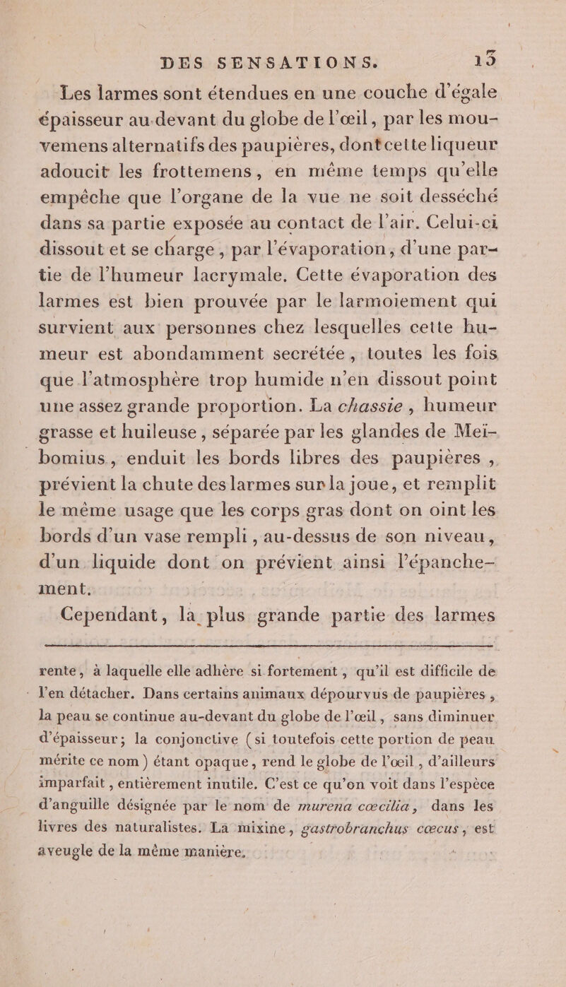 Les larmes sont étendues en une couche d'égale épaisseur au.devant du globe de l'œil, par les mou- vemens alternatifs des paupières, dontcetteliqueur adoucit les frottemens, en même temps qu’elle empêche que l'organe de la vue ne soit desséché dans sa partie exposée au contact de l'air. Celui-ci dissout et se charge ) par l’évaporation ; d'une par- tie de l'humeur lacrymale. Cette évaporation des larmes est bien prouvée par le larmoiement qui survient aux personnes chez lesquelles cette hu- meur est abondamment secrétée, toutes les fois que l'atmosphère trop humide n'en dissout point une assez grande proportion. La chassie, humeur grasse et huileuse , séparée par les glandes de Meiï- _bomius, enduit les bords libres des paupières , prévient la chute des larmes sur la joue, et remplit le même usage que les corps gras dont on oint les bords d’un vase rempli , au-dessus de son niveau, d'un liquide dont on prévient ainsi Pépanche- ment. Et Cependant, la plus grande partie des larmes Etre, rente, à laquelle elle adhère si fortement , qu'il est difficile de : Jen détacher. Dans certains animaux dépourvus de paupières , la peau se continue au-devant du globe de l'œil, sans diminuer d'épaisseur; la conjonclive (si toutefois cette portion de peau mérite ce nom ) étant opaque, rend le globe de l’œil , d’ailleurs imparfait , entièrement inutile. C’est ce qu’on voit dans l’espèce d’anguille désignée par le nom de murena cœcilia, dans les livres des naturalistes. La mixine, gastrobranchus cœcus , est aveugle de la même manière.