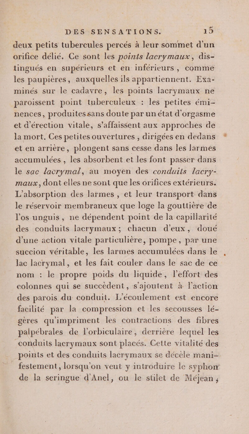 deux petits tubercules percés à leur sommet d'un orifice délié. Ce sont les points lacrymaux, dis- tingués en supérieurs et en inférieurs, comme les paupières, auxquelles ils appartiennent. Exa- minés sur le cadavre, les points lacrymaux ne paroissent point tuberculeux : les petites émi- nences, produitessans doute par un état d'orgasme et d'érection vitale, s’affaissent aux approches de la mort. Ces petites ouvertures , dirigées en dedans et en arrière, plongent sans cesse dans les larmes accumulées , les absorbent et les font passer dans le sac lacrymal, au moyen des conduits lacry- maux, dont elles ne sont que les orifices extérieurs. L'absorption des larmes , et leur transport dans le réservoir membraneux que loge la gouttière de l'os unguis, ne dépendent point de la capillarité des conduits lacrymaux; chacun d'eux, doué d’une action vitale particulière, pompe, par une succion véritable, les larmes accumulées dans le lac lacrymal, et les fait couler dans le sac de ce le propre poids du liquide, l’effort des colonnes qui se succèdent, s'ajoutent à l'action des parois du conduit. L'écoulement est encore facilité par la compression et les secousses lé- gères qu'impriment les contractions des fibres palpébrales de l’orbiculaire, derrière lequel les conduits lacrymaux sont placés. Cette vitalité des points et des conduits lacrymaux se décèle mani- festement, lorsqu'on veut y introduire le syphon de la seringue d'Anel, ou le stilet de Méjean