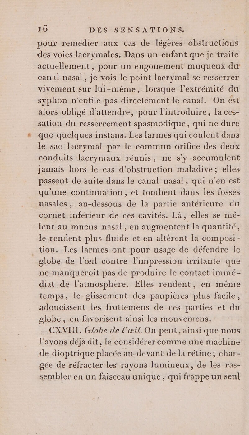 pour remédier aux cas de légères obstructions des voies lacrymales. Dans un enfant que je iraite actuellement , pour un engouement muqueux du: canal nasal, je vois le point lacrymal se resserrer vivement sur lui-même, lorsque l'extrémité du syphon n'enfile pas directement le canal. On ést alors obligé d'attendre, pour l’introduire, la ces- sation du resserrement spasmodique, qui ne dure que quelques instans. Les larmes qui coulent dans le sac lacrymal par le commun orifice des deux conduits lacrymaux réunis, ne s’y accumulent jamais hors le cas d’obstruction maladive; elles passent de suite dans le canal nasal, qui n'en est qu'une continuation, et tombent dans les fosses nasales, au-dessous de la partie antérieure du cornet inférieur de ces cavités. Là, elles se mé- lent au mucus nasal, en augmentent la quantité, le rendent plus fluide et en altèrent la composi-- tion. Les larmes ont pour usage de défendre Île globe de l'œil contre l'impression irritante que ne manqueroit pas de produire le contact immé- diat de l’atmosphere. Elles rendent, en même temps, le glissement des paupières plus facile, adoucissent les frotiemens de ces parties et du globe, en favorisent ainsi les mouvemens. CXVIIT. Globe de l’œil, On peut, ainsi que nous l'avons déjà dit, le considérer comme une machine de dioptrique placée au-devant de la rétine; char- gée de réfracter les rayons lumineux, de les ras- sembler en un faisceau unique, qui frappe un seul
