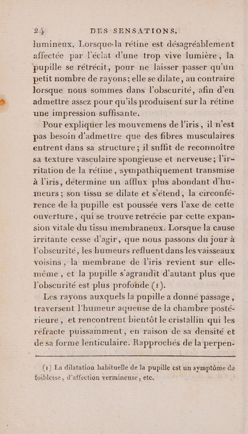 lumineux. Lorsque-la rétine est désagréablement affectée par l'éclat d’une trop vive lumière, la pupille se rétrécit, pour ne laisser passer qu'un petit nombre de rayons; elle se dilate, au contraire lorsque nous sommes dans l'obscurité, afin d'en admettre assez pour qu'ils produisent sur la rétine une impression suffisante. Pour expliquer les mouvemens de Piris, il n'est pas besoin d'admettre que des fibres musculaires entrent dans sa structure ; il suffit de reconnoiïtre sa texture vasculaire spongieuse et nerveuse; l'ir- ritation de la rétive, sympathiquement transmise à l'iris, détermine un afflux plus abondant d'hu- meurs ; son tissu se dilate et s'étend, la circonfé- rence de la pupille est poussée vers l'axe de cette ouverture, qui se trouve retrécie par cette expan- sion vitale du tissu membraneux. Lorsque la cause irritante cesse d'agir, que nous passons du jour à l'obscurité, les humeurs refluent dans les vaisseaux voisins , la membrane de l'iris revient sur elle- même , ét la pupille s agrandit d'autant plus que l'obscurité est plus profonde (1). Les rayons auxquels la pupille a donné passage, traversent l'humeur aqueuse de la chambre posté- rieure , et rencontrent bientôt le cristallin qui les réfracte puissamment , en raison de sa densité et de sa forme lenticulaire. Rapprochés de la perpen- (1) La dilatation habituelle de la pupille est un sp tone de foihlesse, d'affection vermineuse, etc.