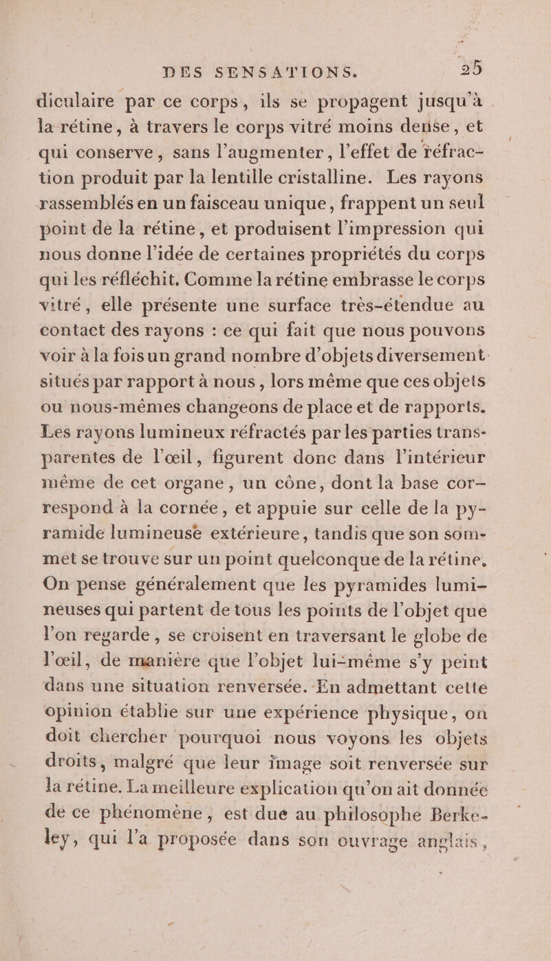 diculaire par ce corps, ils se propagent jusqu'à la rétine, à travers le corps vitré moins dense, et qui conserve, sans l’augmenter, l'effet de réfrac- tion produit par la lentille cristalline. Les rayons rassemblés en un faisceau unique, frappent un seul point de la rétine, et produisent l'impression qui nous donne l'idée de certaines propriétés du corps qui les réfléchit. Comme la rétine embrasse le corps vitré, elle présente une surface très-étendue au contact des rayons : ce qui fait que nous pouvons voir à la foisun grand nombre d'objets diversement- situés par rapport à nous, lors même que ces objets ou nous-mêmes changeons de place et de rapports. Les rayons lumineux réfractés par les parties trans- parentes de l’œil, figurent donc dans l’intérieur même de cet organe, un cône, dont la base cor- respond à la cornée, et appuie sur celle de la py- ramide lumineuse extérieure, tandis que son som- met se trouve sur un point quelconque de la rétine, On pense généralement que les pyramides lumi- neuses qui partent de tous Les points de l’objet que l'on regarde , se croisent en traversant le globe de l'œil, de manière que l’objet lui:même s'y peint dans une situation renversée. En admettant cette opinion établie sur une expérience physique, on doit chercher pourquoi nous voyons les objets droits, malgré que leur image soit renversée sur la rétine. La meilleure explication qu’on ait donnée de ce phénomène, est due au philosophe Berke- leÿ, qui l'a proposée dans son ouvrage anglais,