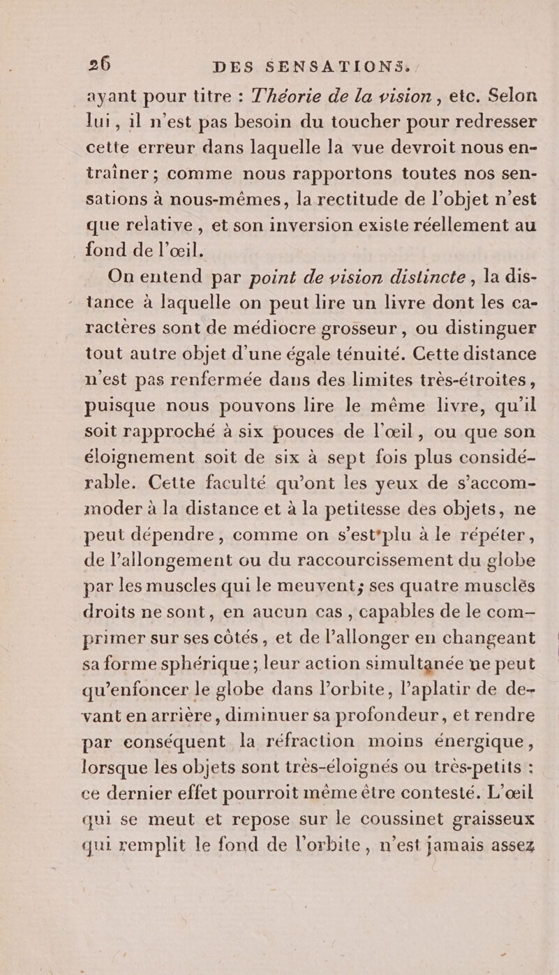 _ayant pour titre : Théorie de la vision, etc. Selon lui, il n’est pas besoin du toucher pour redresser cette erreur dans laquelle la vue devroit nous en- trainer ; comme nous rapportons toutes nos sen- sations à nous-mêmes, la rectitude de l’objet n’est que relative , et son inversion existe réellement au fond de l’œil. On entend par point de vision distincte, la dis- tance à laquelle on peut lire un livre dont les ca- ractères sont de médiocre grosseur, ou distinguer tout autre objet d'une égale ténuité. Cette distance n'est pas renfermée dans des limites très-étroites, puisque nous pouvons lire le même livre, qu'il soit rapproché à six pouces de l'œil, ou que son éloignement soit de six à sept fois plus considé- rable. Cette faculté qu'ont les yeux de s’accom- moder à la distance et à la petitesse des objets, ne peut dépendre, comme on s’est*plu à le répéter, de l’allongement ou du raccourcissement du globe par les muscles qui le meuvent; ses quatre musclés droits ne sont, en aucun cas , capables de le com- primer sur ses côtés, et de l’allonger en changeant sa forme sphérique; leur action simultanée ne peut qu’enfoncer le globe dans Porbite, Paplatir de de- vant en arrière, diminuer sa profondeur, et rendre par conséquent la réfraction moins énergique, lorsque les objets sont très-éloignés ou très-petits : ce dernier effet pourroit même être contesté. L'œil qui se meut et repose sur le coussinet graisseux qui remplit le fond de l'orbite, n'est jamais assez