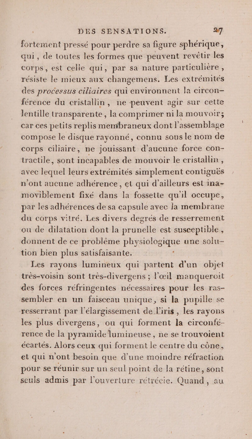fortement pressé pour perdre sa figure sphérique, qui, de toutes les formes que peuvent revêtir les corps, est celle qui, par sa nature particulière , résiste le mieux aux changemens. Les extrémités des processus ciliaires qui environnent la circon- férence du cristallin, ne peuvent agir sur cette lentille transparente, la comprimer ni la mouvoir; car ces petits replis membraneux dont l'assemblage compose le disque rayonné, connu sous le nom de corps ciliaire, ne jouissant d'aucune force con- tractile, sont incapables de mouvoir le cristallin , avec lequel leurs extrémités simplement contiguës n'ont aucune adhérence, et qui d’ailleurs est ina- moviblement fixé dans la fossette qu'il occupe, par les adhérences de sa capsule avec la membrane du corps vitré. Les divers degrés de resserrement où de dilatation dont la prunelle est susceptible, donnent de ce problème physiologique une solu- tion bien plus satisfaisante. PCA Les rayons lumineux qui partent d'un objet très-voisin sont très-divergens ; l'œil manqueroit des forces réfringentes nécessaires pour les ras- sembler en un faisceau unique, si la pupille se resserrant par l'élargissement de l'iris , les rayons les plus divergens, ou qui forment la circonfé- rence de la pyramide lumineuse, ne se trouvoient écartés. Alors ceux qui forment le centre du cône, et qui n'ont besoin que d’une moindre réfraction pour se réunir sur un seul point de la rétine, sont seuls admis par l'ouverture rétrécie. Quand, au