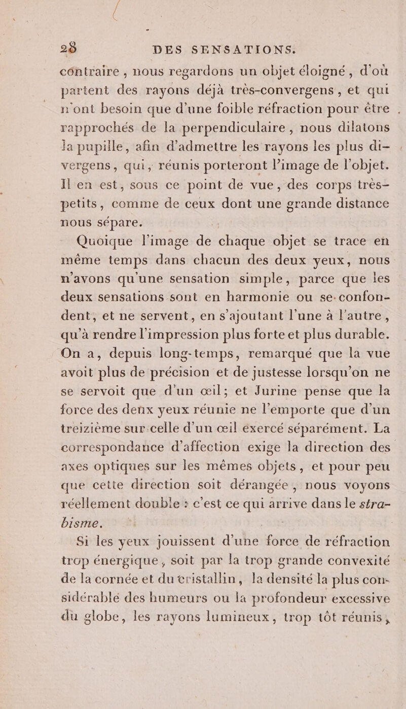 côntraire , nous regardons un objet éloigné, d'où partent des rayons déjà très-convergens, et qui n'ont besoin que d’une foible réfraction pour être rapprochés de la perpendiculaire , nous dilatons la pupille, afin d'admettre les rayons les plus di- vergens, qui, réunis porteront l’image de l’objet. Il en est, sous ce point de vue, des corps très- petits, comme de ceux dont une grande distance nous sépare. shine l'image de chaque objet se trace en même temps dans chacun des deux yeux, nous n'avons qu'une sensation simple, parce que Îles deux sensations sont en harmonie ou se:confon- dent, et ne servent, en s'ajoutant l'une à l'autre, qu'à rendre l'impression plus forte et plus durable. On a, depuis long-temps, remarqué que la vue avoit plus de précision et de justesse lorsqu'on ne se servoit que d'un œil; et Jurine pense que la force des denx yeux réunie ne l'emporte que d'un treizième sur celle d'un œil exercé séparément. La correspondance d'affection exige la direction des axes optiques sur les mêmes objets, et pour peu que cette direction soit dérangée , nous voyons réellement double : c’est ce ie arrive dans le stra- bisme. Si les yeux jouissent d'une force de réfraction irGp énergique , Soit par la irop grande convexité de la cornée et du cristallin, la densité la plus con- sidérablé des humeurs ou la profondeur EXCESSIVE du globe, les rayons lumineux, trop tôt réunis,