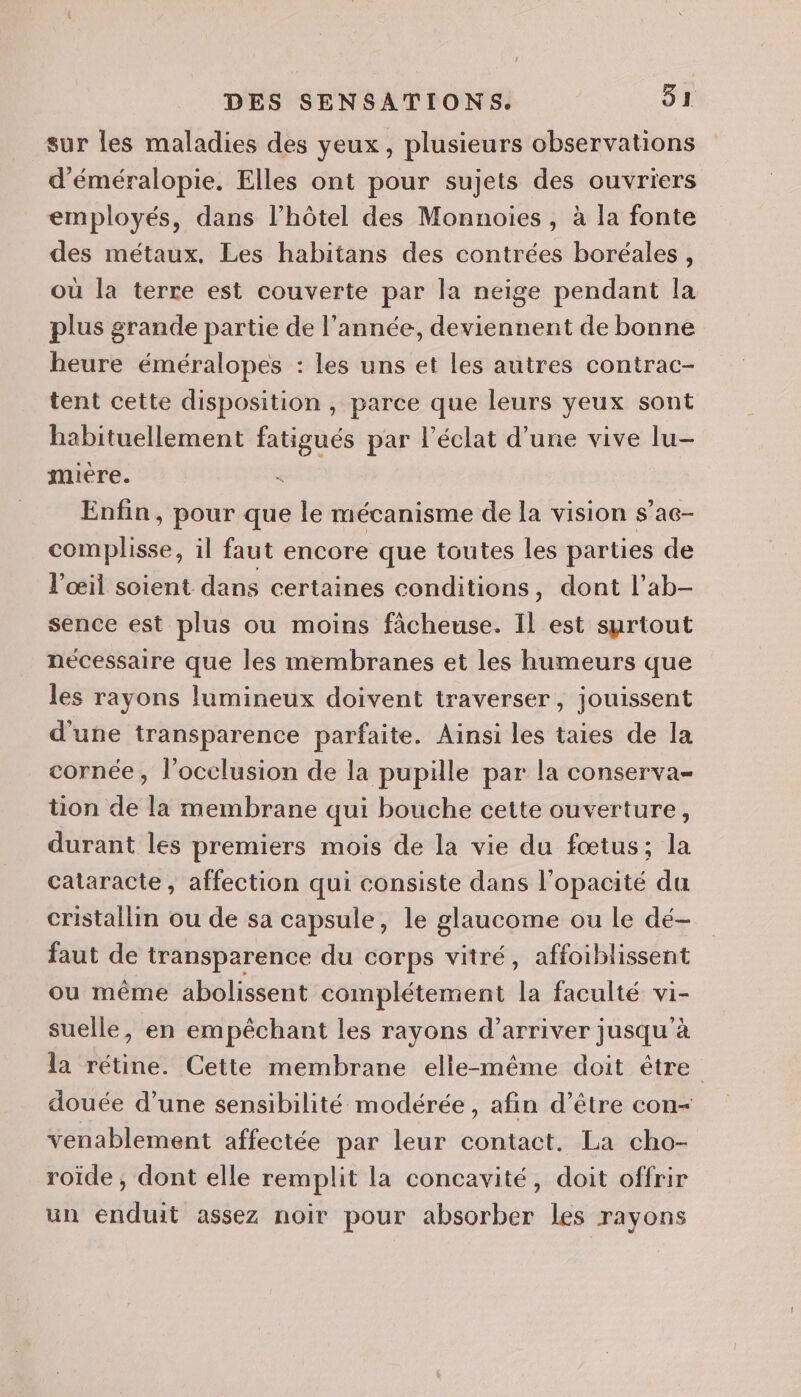 sur les maladies des yeux, plusieurs observations d'éméralopie. Elles ont pour sujets des ouvriers employés, dans l’hôtel des Monnoies , à la fonte des métaux. Les habitans des contrées boréales, où la terre est couverte par la neige pendant la plus grande partie de l’année, deviennent de bonne heure éméralopes : les uns et les autres contrac- tent cette disposition , parce que leurs yeux sont habituellement fatigués par l'éclat d'une vive lu- mière. R Enfin, pour que le mécanisme de la vision s’ac- Siaplisos: il faut encore que toutes les parties de l'œil soient dans certaines conditions, dont l’ab- sence est plus ou moins fâcheuse. Il est surtout necessaire que les membranes et les humeurs que les rayons lumineux doivent traverser, jouissent d'une transparence parfaite. Ainsi les taies de la cornée, l’occlusion de la pupille par la conserva- tion de la membrane qui bouche cette ouverture, durant les premiers mois de la vie du fœtus; la cataracte, affection qui consiste dans l’opacité du cristallin ou de sa capsule, le glaucome ou le dé- faut de transparence du corps vitré, affoiblissent ou même abolissent complétement la faculté vi- suelle, en empêchant les rayons d'arriver jusqu’à la rétine. Cette membrane elle-même doit être douée d’une sensibilité modérée, afin d’être con- venablement affectée par leur contact. La cho- roide , dont elle remplit la concavité, doit offrir un enduit assez noir pour absorber les rayons