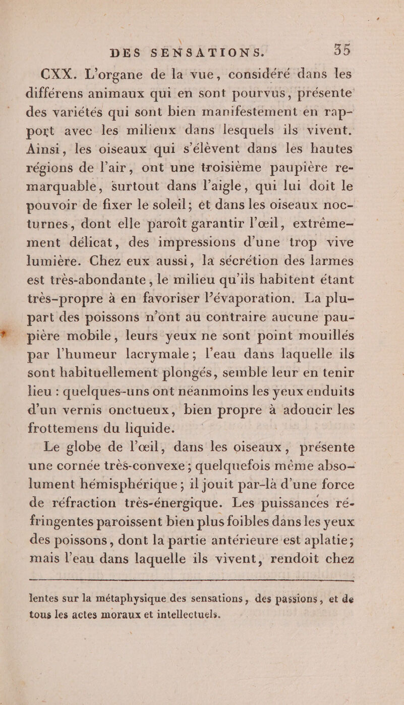 \ 7 CXX. L’organe de la vue, considéré dans les différens animaux qui en sont pourvus, présente des variétés qui sont bien manifestement en rap- port avec les milieux dans lesquels ils vivent. Ainsi, les oiseaux qui s'élèvent dans les hautes régions de l'air, ont une troisième paupière re- marquable, surtout dans l'aigle, qui lui doit le pouvoir de fixer le soleil; êt dans les oiseaux noc- turnes, dont elle paroit garantir l'œil, extrême- ment délicat, des impressions d’une trop vive lumière. Chez eux aussi, la sécrétion des larmes est tres-abondante , le milieu qu'iis habitent étant très-propre à en favoriser l’évaporation. La plu- part des poissons n’ont au contraire aucune pau- pière mobile, leurs yeux ne sont point mouillés par l’humeur lacrymale; l’eau dans laquelle ils sont habituellement plongés, semble leur en tenir lieu : quelques-uns ont néanmoins les yeux enduits d'un vernis onctueux, bien propre à adoucir les frottemens du liquide. Le globe de l'œil, dans les oiseaux, présente une cornée très-convexe ; quelquefois même abso= lument hémisphérique ; il jouit par-là d’une force de réfraction trés-énergique. Les puissances ré- fringentes paroissent bien plus foibles dans les yeux des poissons, dont la partie antérieure est aplatie; mais l’eau dans laquelle ils vivent, rendoit chez — lentes sur la métaphysique des sensations, des passions, et de tous les actes moraux et intellectuels.