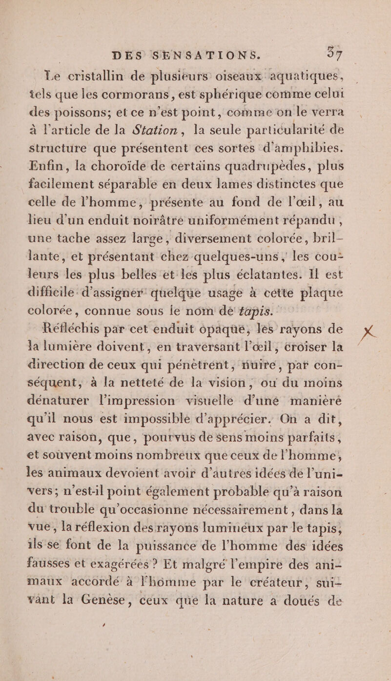 Le cristallin de plüsieurs OISEAUX. aquatiques, tels que les cormorans, est sphérique comme celui _ poissons; et ce n’est point, comme on le verra à l’article de la Station, la seule particularité de structure que présentent ces sortes d'amphibies. Enfin, la choroïde de certains quadrupèdes, plus facilement séparable en deux lames distinctes que celle de l’homme, présente au fond de l'œil, au lieu d’un enduit noirâtre uniformément répandu, une tache assez large , diversement colorée, bril- lante, et présentant chez quelques-uns , les cou leurs les plus belles et les plus éclatantes. Il est difficile: d’assigner quelque usage à cette plaque colorée, connue sous ie nom dé fapis. Réfléchis par cet enduit opaque, les rayons de la lumière doivent, en traversant l'œil, croiser la direction de ceux qui pénètrent, fuire, par con- séquent, à la netteté de la vision, ou du moins dénaturer l'impression visuelle d’uné manièré qu'il nous est impossible d'apprécier. On a dit, avec raison, que, pourvus de $ens moins parfaits, et souvent moins nombreux que ceux de l'homme, les animaux devoient avoir d’autres idées dé l’uni- vers; n'est-il point également probable qu’à raison du trouble qu’occasionne nécessairement , dans la vue, la réflexion des rayons luminéux par le tapis, ils Se font de la puissance de l’homme dés idées fausses et exagérées ? Et malgré l'empire des ani- maux accordé à l'homme par le créateur, sui- vânt la Genèse, ceux que la nature à doués de ”