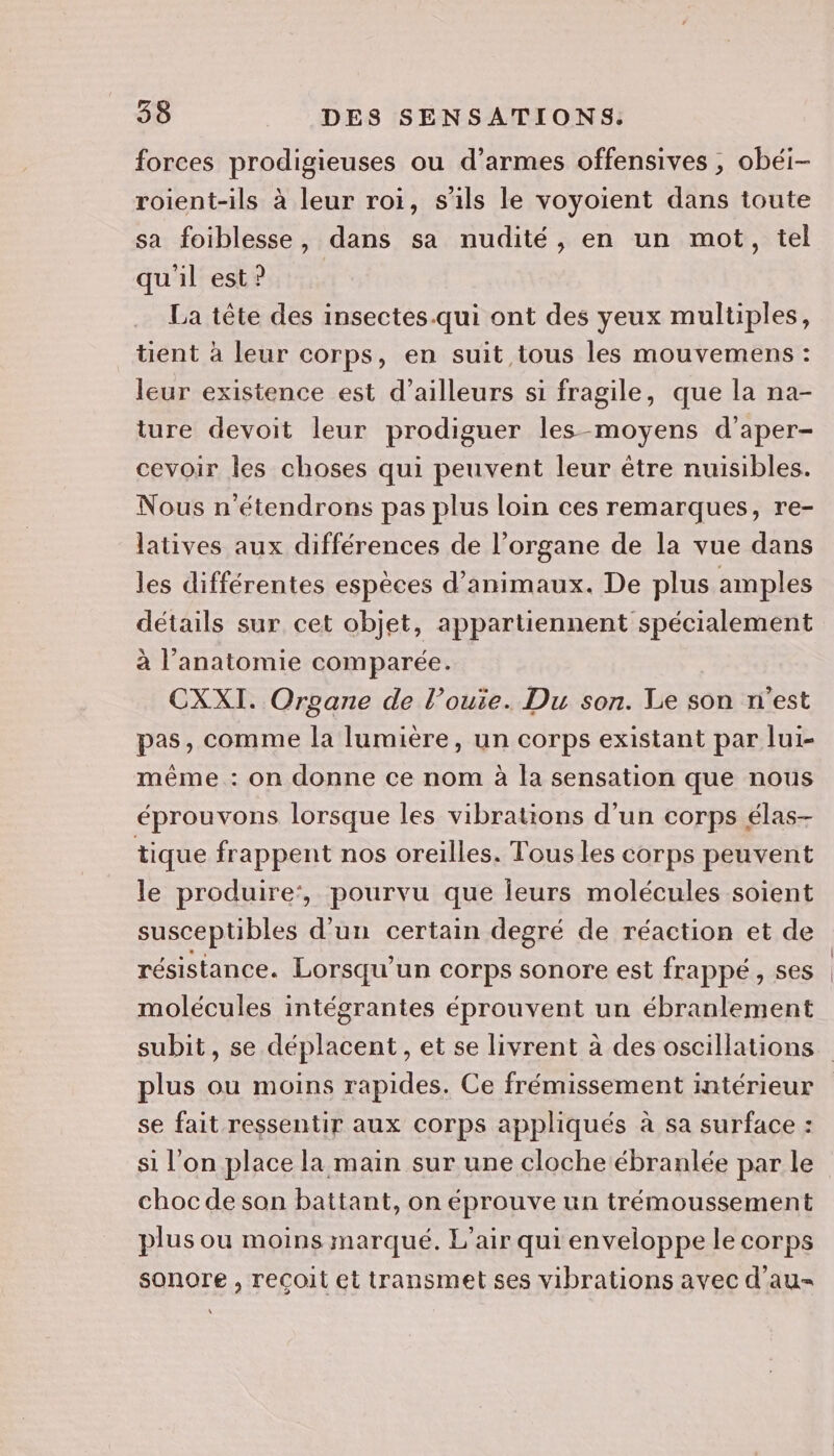 forces prodigieuses ou d’armes offensives , obéi- roient-ils à leur roi, s'ils le voyoient dans toute sa foiblesse, dans sa nudité, en un mot, tel qu'il est? La tête des insectes.qui ont des yeux multiples, tient à leur corps, en suit tous les mouvemens : leur existence est d’ailleurs si fragile, que la na- ture devoit leur prodiguer les-moyens d'aper- cevoir les choses qui peuvent leur être nuisibles. Nous n'étendrons pas plus loin ces remarques, re- latives aux différences de l’organe de la vue dans les différentes espèces d'animaux. De plus amples détails sur cet objet, appartiennent spécialement à l'anatomie comparée. CXXI. Organe de l’ouie. Du son. Le son n'est pas, comme la lumière, un corps existant par lui- même : on donne ce nom à la sensation que nous éprouvons lorsque les vibrations d'un corps élas- tique frappent nos oreilles. Tous les corps peuvent le produire‘, pourvu que leurs molécules soient susceptibles d'un certain degré de réaction et de molécules intégrantes éprouvent un ébranlement plus ou moins rapides. Ce frémissement intérieur se fait ressentir aux corps appliqués à sa surface : si l'on place la main sur une cloche ébranlée par le choc de son battant, on éprouve un trémoussement plus ou moins marqué. L'air qui enveloppe le corps sonore , recoit et transmet ses vibrations avec d'au-