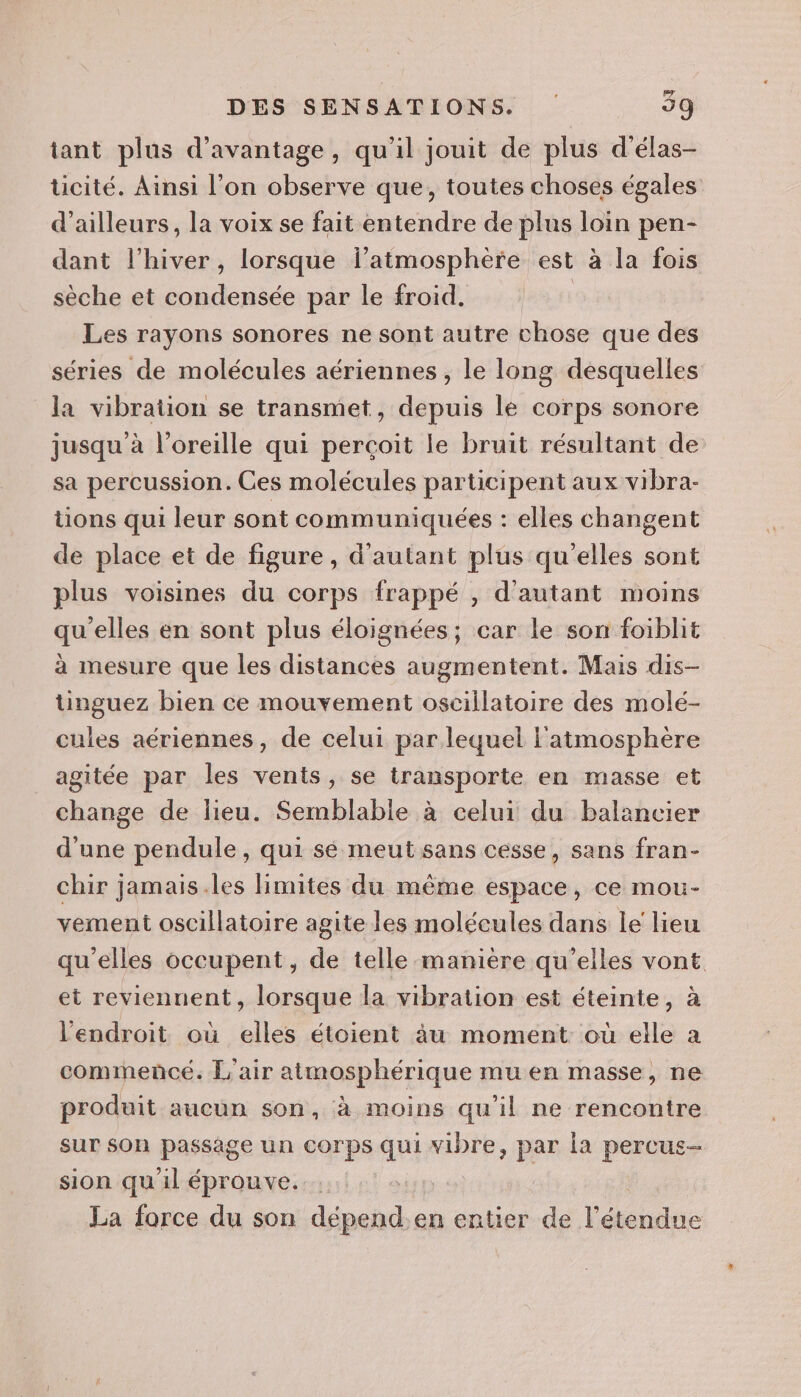tant plus d'avantage, qu'il jouit de plus d'élas- ticité. Ainsi l’on observe que, toutes choses égales d’ailleurs, la voix se fait entendre de plus loin pen- dant l'hiver, lorsque l’atmosphère est à la fois sèche et condensée par le froid. | Les rayons sonores ne sont autre chose que des séries de molécules aériennes , le long desquelles la vibration se transmet, depuis le corps sonore jusqu à l'oreille qui perçoit le bruit résultant de sa percussion. Ces molécules participent aux vibra- tions qui leur sont communiquées : elles changent de place et de figure, d'autant plus qu'elles sont plus voisines du corps frappé , d'autant moins qu'elles en sont plus éloignées; car le son foiblit à mesure que les distances augmentent. Mais dis- tinguez bien ce mouvement osciilatoire des molé- cules aériennes, de celui par lequel l'atmosphère agitée par les vents , se transporte en masse et change de lieu. Semblabie à celui du balancier d'une pendule, qui sé meut sans cesse, sans fran- chir jamais.les limites du même espace, ce mou- vement oscillatoire agite les molécules dans le lieu qu'elles occupent, de telle manière qu'elles vont et reviennent, lorsque la vibration est éteinte, à l'endroit où elles étoient àu moment: où elle a commencé. L'air atmosphérique mu en masse, ne produit aucun son, à moins qu’il ne rencontre sur son passage un corps qui si par la percus- sion qu il éprouve. | La force du son dépend. en entier de l'étendue