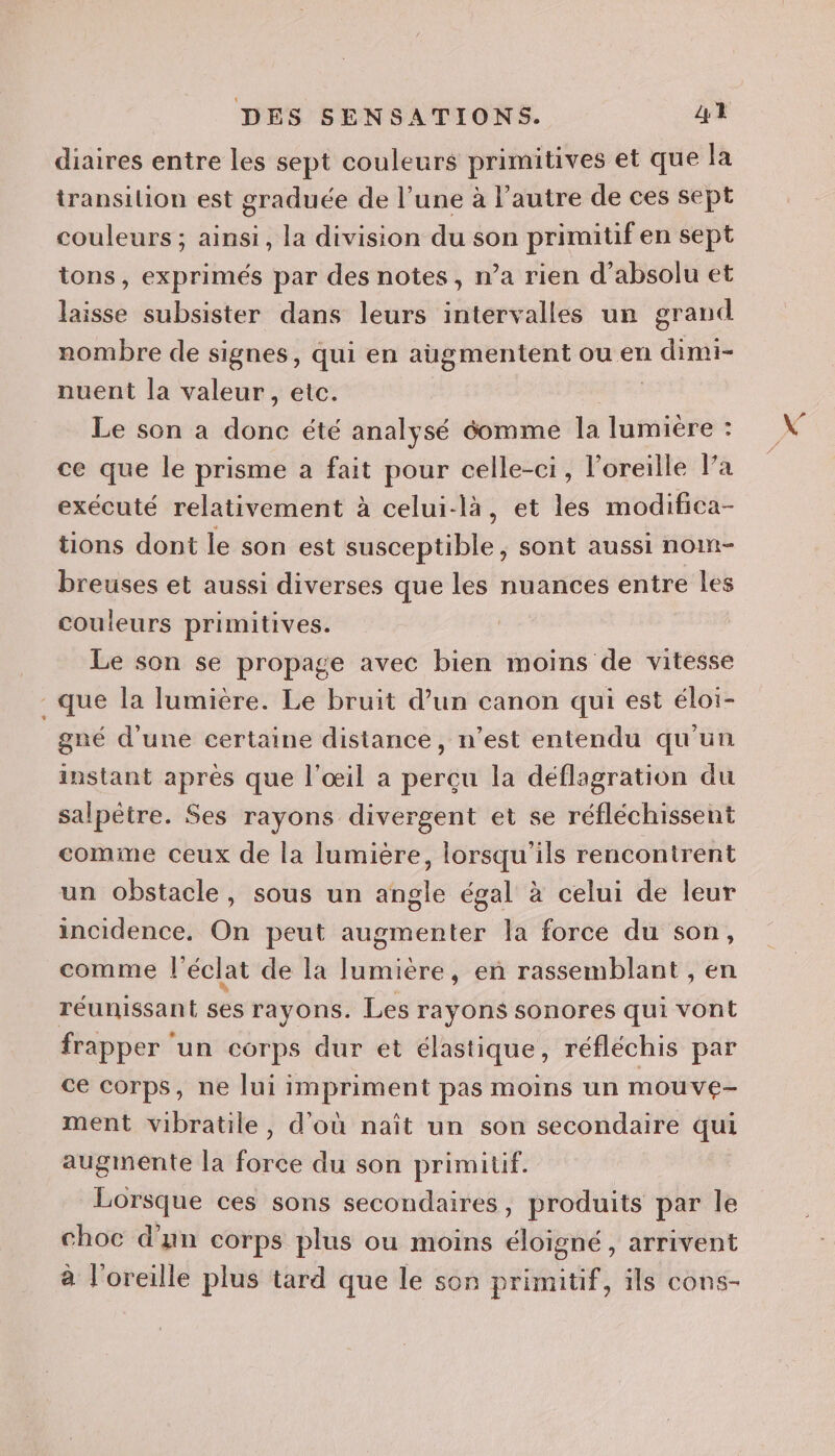 diaires entre les sept couleurs primitives et que Ja transilion est graduée de l’une à l'autre de ces sept couleurs ; ainsi, la division du son primitif en sept tons, exprimés par des notes, n’a rien d’absolu et laisse subsister dans leurs intervalles un grand nombre de signes, qui en augmentent ou en a dirmi nuent la valeur, etc. Le son a dés été analysé éomme la lumiere : ce que le prisme a fait pour celle-ci, l’oreille Pa exécuté relativement à celui-là, et les modifica- tions dont le son est susceptible, sont aussi nom- breuses et aussi diverses que les nuances entre les couleurs primitives. Le son se propage avec bien moins de vitesse que la lumière. Le bruit d’un canon qui est éloi- gné d’une certaine distance, n’est entendu qu'un instant après que l'œil a perçu la déflagration du salpètre. Ses rayons divergent et se réfléchissent comme ceux de la lumière, lorsqu'ils rencontrent un obstacle, sous un angle égal à celui de leur incidence, On peut augmenter la force du son, comme l'éclat de la lumière, en rassemblant , en réunissant ses rayons. Les rayons sonores qui vont frapper un corps dur et élastique, réfléchis par ce corps, ne lui impriment pas moins un mouve- ment vibratile, d'où naît un son secondaire qui augmente la force du son primitif. Lorsque ces sons secondaires, produits par le choc d'un corps plus ou moins éloigné , arrivent à l'oreille plus tard que le son primitif, ils cons-