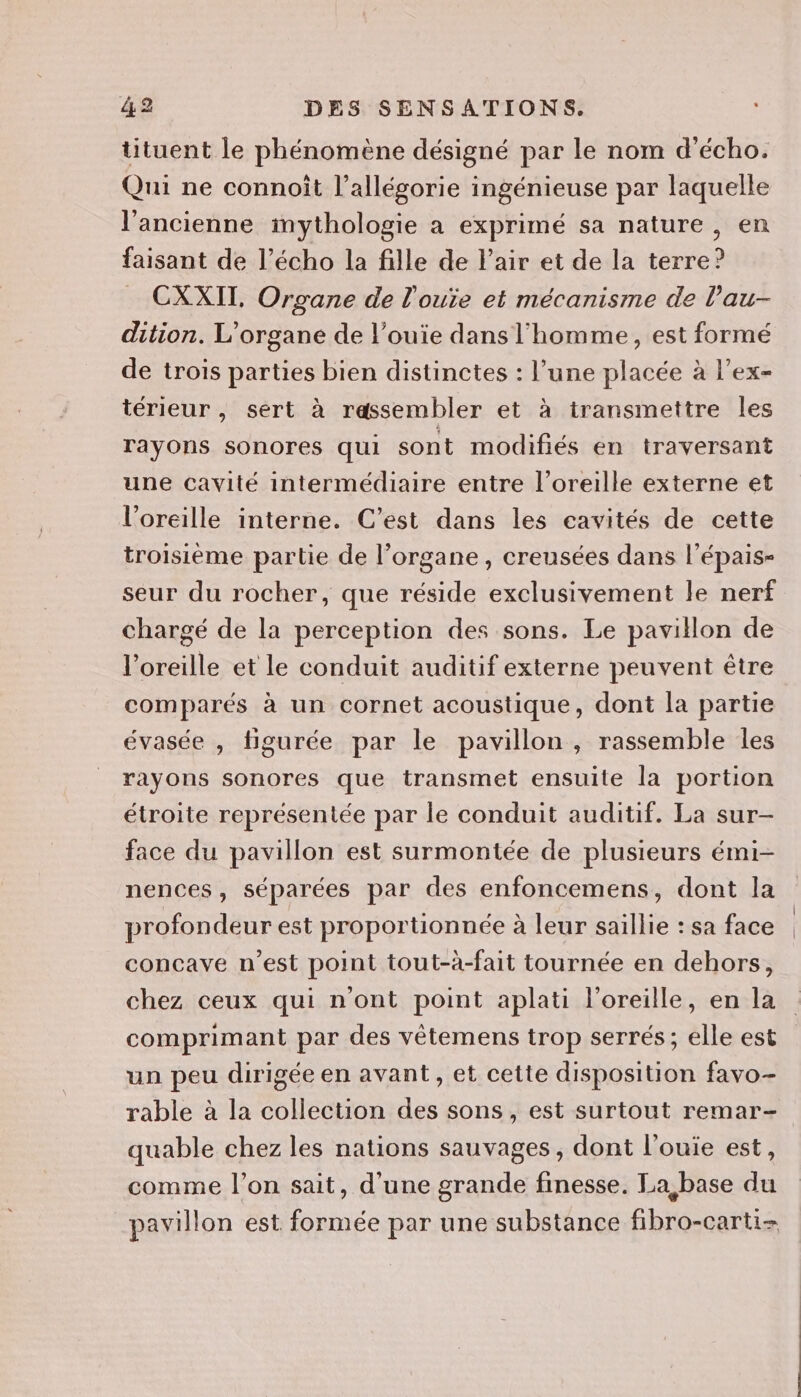 tituent le phénomène désigné par le nom d’écho. Qui ne connoit l’allégorie ingénieuse par laquelle l’ancienne imythologie a exprimé sa nature , en faisant de l’écho la fille de Fair et de la terre? CXXIT, Organe de l'ouïe et mécanisme de lau- dition. L’organe de l’ouie dans l'homme, est formé de trois parties bien distinctes : l’une placée à l’ex- térieur , sert à rassembler et à transmettre les rayons sonores qui sont modifiés en traversant une cavité intermédiaire entre l’oreille externe et l'oreille interne. C’est dans les cavités de cette troisième partie de l’organe, creusées dans l’épais- seur du rocher, que réside exclusivement le nerf chargé de la perception des sons. Le pavillon de l'oreille et le conduit auditif externe peuvent être comparés à un cornet acoustique, dont la partie évasée , tigurée par le pavillon, rassemble les rayons sonores que transmet ensuite la portion étroite représentée par le conduit auditif. La sur- face du pavillon est surmontée de plusieurs émi- nences, séparées par des enfoncemens, dont la profondeur est proportionnée à leur saillie : sa face concave n’est point tout-à-fait tournée en dehors, chez ceux qui n'ont point aplati l'oreille, en la comprimant par des vêtemens trop serrés ; elle est un peu dirigée en avant , et cette disposition favo- rable à la collection des sons, est surtout remar- quable chez les nations sauvages , dont l’ouie est, comme l’on sait, d'une grande finesse. La, base du pavillon est formée par une substance fibro-carti-