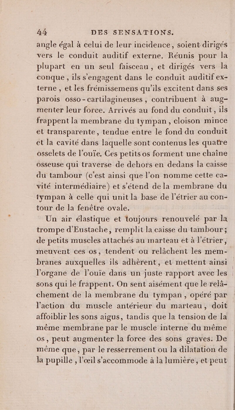 angle égal à celui de leur incidence, soient dirigés vers le conduit auditif externe. Réunis pour la plupart en un seul faisceau , et dirigés vers la conque , ils s'engagent dans le conduit auditif ex- terne , et les frémissemens qu'ils excitent dans ses parois osso-cartilagineuses , contribuent à aug- menter leur foree. Arrivés au fond du conduit, ils frappent la membrane du tympan, cloison mince et transparente, tendue entre le fond du conduit et la cavité dans laquelle sont contenus les quatre osselets de l’ouïe. Ces petits os forment une chaîne osseuse qui traverse de dehors en dedans la caisse du tambour (c'est ainsi que l’on nomme cette ca- vité intermédiaire) et s'étend de la membrane du tympan à celle qui unit la base de l’étrier au con- tour de la fenêtre ovale. Un air élastique et toujours renouvelé par la trompe d'Eustache, remplit la caisse du tambour ; de petits muscles attachés au marteau et à l’étrier, branes auxquelles ils adhèrent, et mettent ainsi l'organe de l’ouie dans un juste rapport avec les sons qui le frappent. On sent aisément que le relà- chement de la membrane du tympan, opéré par l’action du muscle antérieur du marteau, doit affoiblir les sons aigus, tandis que la tension de la même membrane par le muscle interne du même o$, peut augmenter la force des sons graves: De même que, par le resserrement ou la dilatation de la pupille , l'œil s’accommode à la lumière, et peut