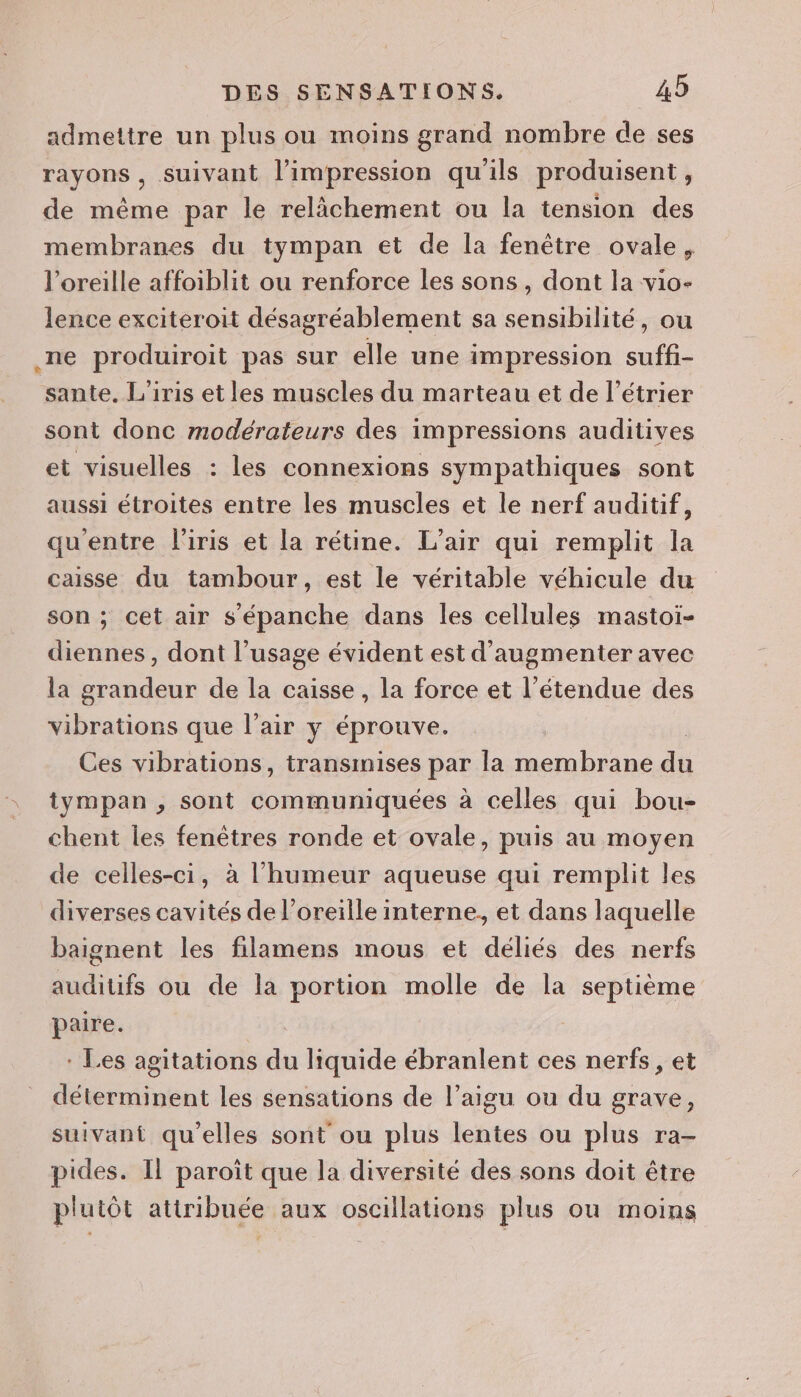 admettre un plus ou moins grand nombre de ses rayons , suivant l'impression qu'ils produisent, de même par le relâchement ou la tension des membranes du tympan et de la fenêtre ovale, l'oreille affoiblit ou renforce les sons, dont la vio- lence exciteroit désagréablement sa sensibilité, ou .ne produiroit pas sur elle une impression suffi- sante. L'iris et les muscles du marteau et de l’étrier sont donc modérateurs des impressions auditives et visuelles : les connexions sympathiques sont aussi étroites entre les muscles et le nerf auditif, qu'entre l'iris et la rétine. L'air qui remplit la caisse du tambour, est le véritable véhicule du son ; cet air s'épanche dans les cellules mastoï- diennes , dont l’usage évident est d'augmenter avec la grandeur de la caisse, la force et l'étendue des vibrations que l'air y éprouve. Ces vibrations, transmises par la membrane ai tympan , sont communiquées à celles qui bou- chent les fenêtres ronde et ovale, puis au moyen de celles-ci, à l'humeur aqueuse qui remplit les diverses cavités de l'oreille interne, et dans laquelle baignent les filamens mous et déliés des nerfs auditifs ou de la portion molle de la septième paire. * Les agitations ee liquide ébranlent ces nerfs, et dbeninéint les sensations de l’aigu ou du grave, suivant qu'elles sont ou plus lentes ou plus ra- pides. Il paroîït que la diversité des sons doit être plutôt attribuée aux oscillations plus ou moins