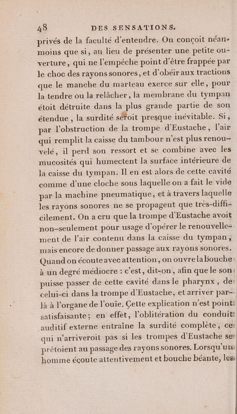 privés de la faculté d'entendre. On conçoit néatis moins que si, au lieu de présenter une petite ou- verture, qui ne l'empêche point d'être frappée par le choc des rayons sonores, et d'obéir aux tractions que le manche du marteau exerce sur elle, pour la tendre ou la relâcher, la membrane du tympan étoit détruite dans la plus grande partie de son étendue , la surdité séroit presque inévitable. Si, par l’obstruction de la trompe d'Eustache, l'air qui remplit la caisse du tambour n'est plus renou- velé, il perd son ressort et se combine avec les mucosités qui humectent la surface intérieure de la caisse du tympan. Il en est alors de cette cavité comme d’une cloche sous laquelle on a fait le vide par la machine pneumatique, et à travers laquelle les rayons sonores ne se propagent que très-diffi- cilement. On a cru que la trompe d'Eustache avoit non-seulement pour usage d'opérer le renouvelle=. ment de l’air contenu dans la caisse du tympan; mais encore de donner passage aux rayons sonores. Quand on écoute avec attention, on ouvre la Bouche: à un degré médiocre : c'est, dit-on, afin que le son: puisse passer de cette cavité dans le pharynx, de: celui-ci dans la trompe d'Eustache, et arriver par-- jà à l'organe de l’ouie. Gette explication n'est point! satisfaisante; en effet, l’oblitération du conduitt auditif externe entraîne la surdité complète, ce: qui n’arriveroil pas si les trompes d'Eustache se: prétoient au passage des rayons sonores. Lorsqu'um homme écoute attentivement et bouche béante, less