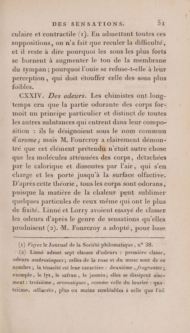 culaire et contractile (1). Eu admettant toutes ces suppositions, on n’a fait que reculer la difficulté, et il reste à dire pourquoi les sons les plus forts se bornent à augmenter le ton de la membrane du tympan ; pourquoi l’ouie se refuse-t-elle à leur perception, qui doit étouffer celle des sons plus foibles. CXXIV. Des odeurs. Les chimistes ont long- temps cru que la partie odorante des corps for- moit un principe particulier et distinct de toutes les autres substances qui entrent dans leur compo- sition : ils le désignoient sous le nom commun d'arome ; mais M. Fourcroy a clairement démon- tré que cet élément prétendu n'étoit autre chose que les molécules atténuées des corps, détachées par le calorique et dissoutes par l’air, qui s’en charge et les porte jusqu'à la surface olfactive. D'après cette théorie, tous les corps sont odorans, puisque la matière de la chaleur peut sublimer quelques particules de ceux même qui ont le plus de fixité. Linné et Lorry avoient essayé de classer les odeurs d’après le genre de sensations qu’elles produisent (2). M. Foureroy a adopté, pour base (1) Voyez le Journal de la Société philomatique , n° 38. (2) Linné admet sept classes d'odeurs : première classe, odeurs ambrosiaques ; celles de la rose et du musc sont de ce nombre ; la ténacité est leur caractère : deuxième , /ragrantes ; exemple, le lys, le safran, le jasmin; elles se dissipent aisé- ment : troisième , aromatiques , comme celle du laurier : qua- irième, alliacées, plus ou moins semblables à celle que l'ail