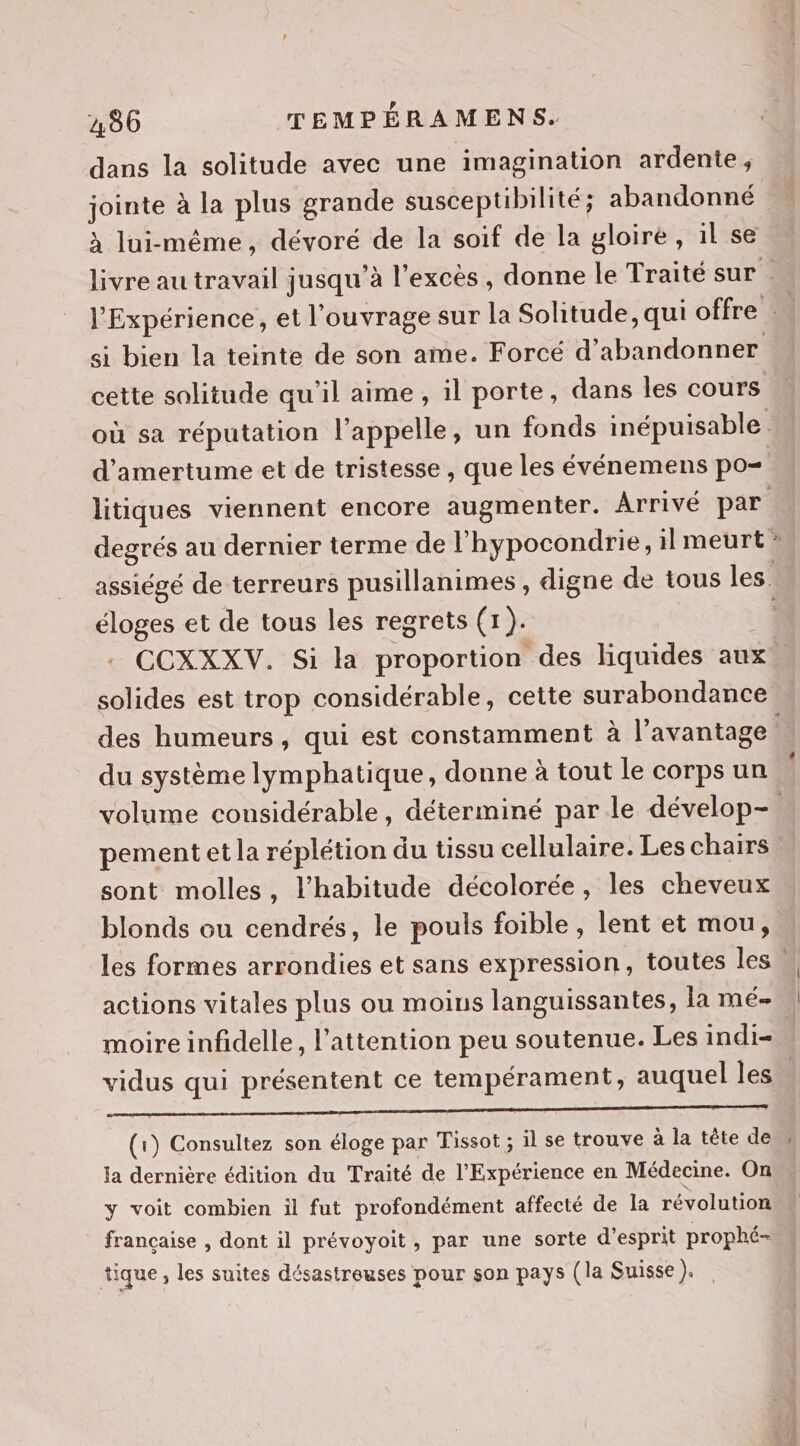 dans la solitude avec une imagination ardente, jointe à la plus grande susceptibilité; abandonné à lui-même, dévoré de la soif de la gloire, il se livre au travail jusqu’à l'excès, donne le Traité sur . l'Expérience, et l'ouvrage sur la Solitude, qui offre : | si bien la teinte de son ame. Forcé d'abandonner cette solitude qu'il aime, il porte, dans les cours où sa réputation l'appelle, un fonds inépuisable d'amertume et de tristesse, que les événemens po litiques viennent encore augmenter. Arrivé par degrés au dernier terme de lhypocondrie, il meurt assiégé de terreurs pusillanimes , digne de tous les. éloges et de tous les regrets (1). 4 CCXXXV. Si la proportion des liquides aux solides est trop considérable, cette surabondance des humeurs, qui est constamment à l'avantage du système lymphatique, donne à tout le corps un volume considérable, déterminé par le dévelop-. pement et la réplétion du tissu cellulaire. Les chairs sont molles, l'habitude décolorée, les cheveux blonds ou cendrés, le pouls foible, lent et mou, les formes arrondies et sans expression, toutes les u actions vitales plus ou moins languissantes, la meé- | moire infidelle, l'attention peu soutenue. Les indi=. vidus qui présentent ce tempérament, auquel les re RE Re RE A RER ER RE Se (1) Consultez son éloge par Tissot ; il se trouve à la tête deu la dernière édition du Traité de l’Expérience en Médecine. On y voit combien il fut profondément affecté de la révolution française , dont il prévoyoit, par une sorte d'esprit prophé- tique, les suites désastreuses pour son pays (la Suisse Fa