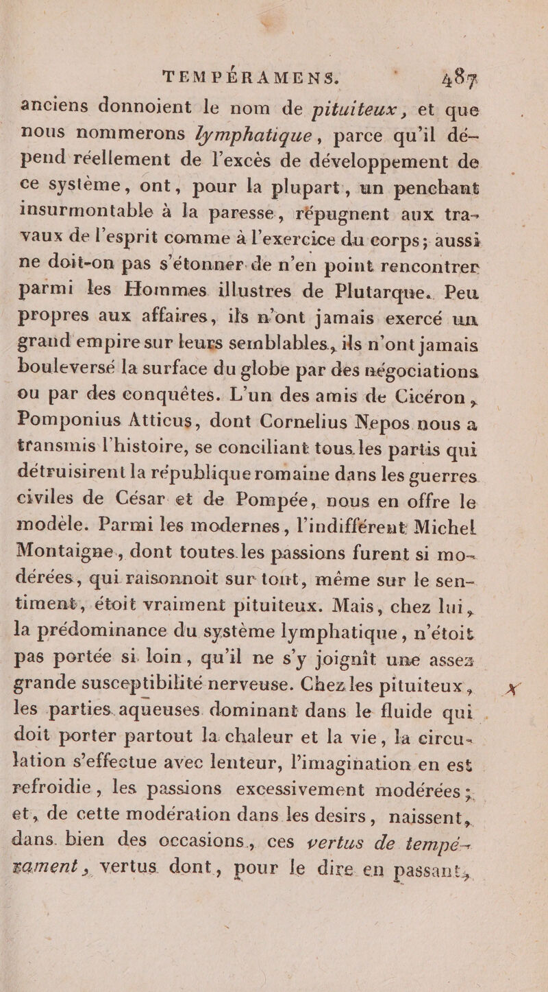 anciens donnoient le nom de pituiteux, et que nous nommerons lymphatique, parce qu'il dé- pend réellement de l'excès de développement de ce système, ont, pour la plupart, un penchant insurmontable à la paresse, répugnent aux tra- vaux de l'esprit comme à l exercice du corps; aussi ne doit-on pas s'étonner. de n’en point rencontrer parmi les Hommes illustres de Plutarque. Peu propres aux affaires, ils n’ont jamais exercé un grand empire sur leurs semblables, ils n ‘ont jamais bouleversé la surface du globe par des négociations ou par des conquêtes. L’un des amis de Cicéron, Pomponius Atticus, dont Cornelius Nepos nous à transmis l'histoire, se conciliant tous les parts qui détruisirent la république romaine dans les guerres civiles de César et de Pompée, nous en offre le modèle. Parmi les modernes, l’indifférent Michel Montaigne, dont toutes.les passions furent si mo- dérées, qui raisonnoit sur tout, même sur le sen- timent, étoit vraiment pituiteux. Mais, chez lui, la prédominance du système lymphatique, n’étoit pas portée si loin, qu'il ne s’y joignît une assez grande susceptibilité nerveuse. Chez les pituiteux, les parties aqueuses. dominant dans le fluide qui . doit porter partout la chaleur et la vie, la circu- lation s'effectue avec lenteur, l’imagination en est refroidie , les passions excessivement modérées : et, de cette modération dans les desirs, naissent. dans. bien des occasions, ces vertus de tempé- rament, vertus dont, pour le dire en passant,