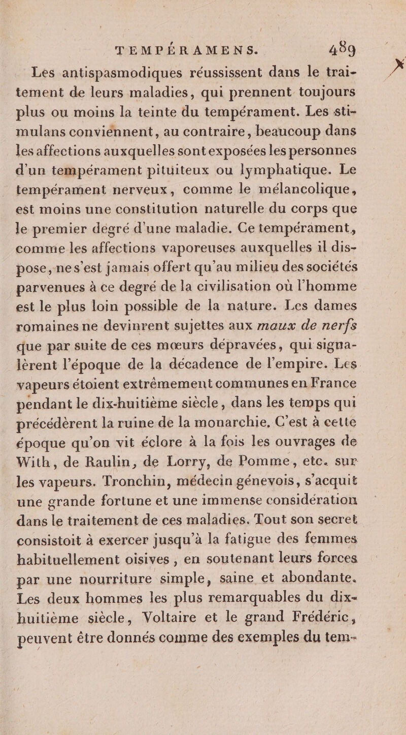 Les antispasmodiques réussissent dans le trai- tement de leurs maladies, qui prennent toujours plus ou moins la teinte du tempérament. Les sti- mulans conviénnent, au contraire, beaucoup dans les affections auxquelles sontexposées les personnes d'un tempérament pitüiteux ou lymphatique. Le tempérament nerveux, comme le mélancolique, est moins une constitution naturelle du corps que le premier degré d'une maladie. Ce tempérament, comme les affections vaporeuses auxquelles il dis- pose, nes’est jamais offert qu'au milieu des sociétés parvenues à ce degré de la civilisation où l’homme est le plus loin possible de la nature. Les dames romaines ne devinrent sujettes aux maux de nerfs que par suite de ces mœurs dépravées, qui signa- lèrent l’époque de la décadence de l'empire. Les. vapeurs étoient extrêmement communes en France pendant le dix-huitième siècle, dans les temps qui précéderent la ruine de la monarchie, C'est à cette époque qu’on vit éclore à la fois les ouvrages de With, de Raulin, de Lorry, de Pomme, etc. sur les vapeurs. Tronchin, médecin génevois, s’acquit une grande fortune et une immense considération dans le traitement de ces maladies. Tout son secret consistoit à exercer jusqu’à la fatigue des femmes habituellement oisives , en soutenant leurs forces par une nourriture sn , Saine et abondante. Les deux hommes les plus remarquables du dix- huitième siècle, Voltaire et le grand Frédéric, peuvent être donnés comme des exemples du tem-