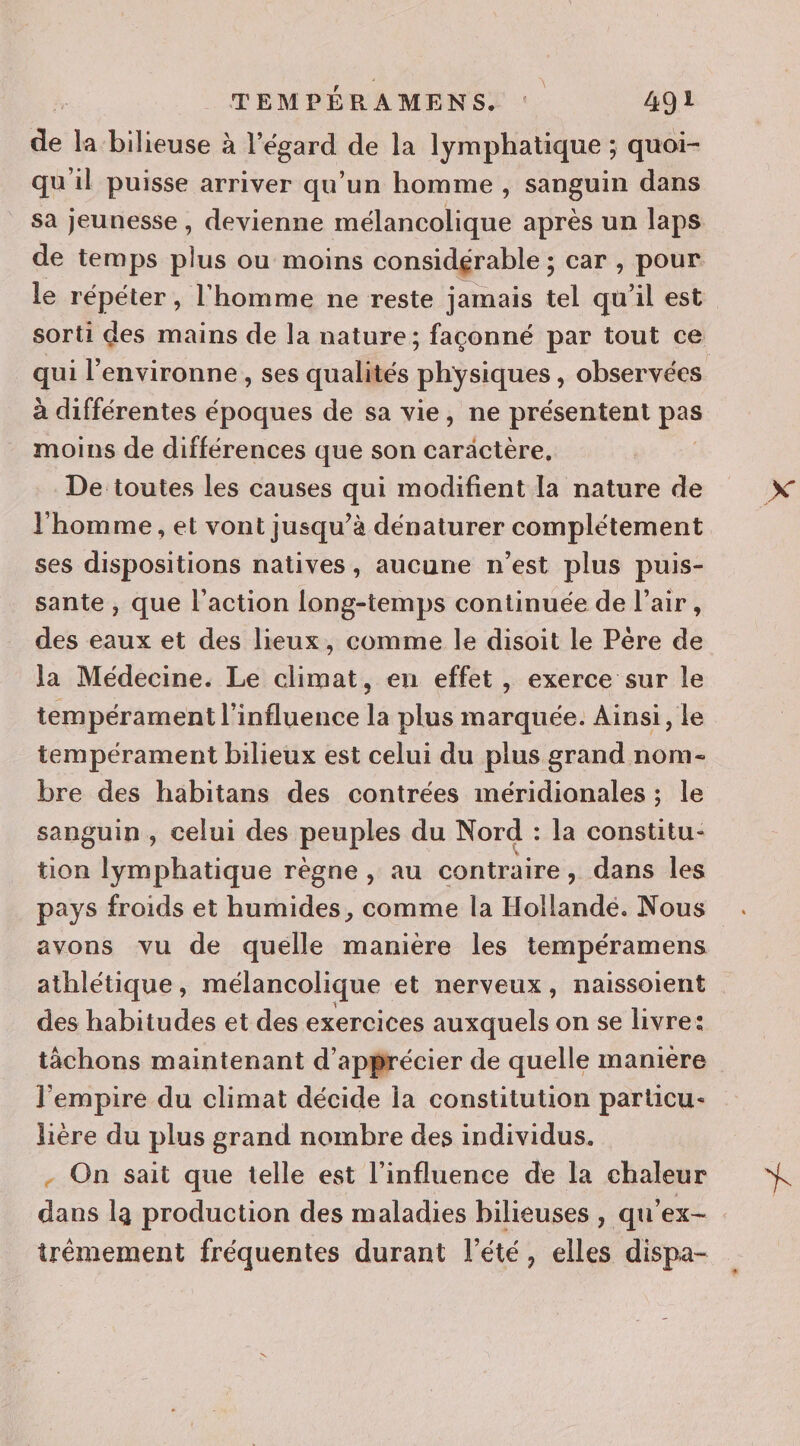 de: la bilieuse à Fégard de la lymphatique ; quoi- qu il puisse arriver qu’un homme , sanguin dans sa jeunesse , devienne mélancolique après un laps de temps plus ou moins considgrable ; car , pour le répéter , l'homme ne reste jamais tel qu'il est sorti des mains de la nature; façonné par tout ce qui l'environne , ses qualités physiques, observées à différentes époques de sa vie, ne présentent pes moins de différences que son caractère, De toutes les causes qui modifient la nature de l'homme , et vont jusqu’à dénaturer complétement ses dispositions natives, aucune n’est plus puis- sante , que l'action Long-temps continuée de l’air, des eaux et des lieux, comme le disoit le Père de la Médecine. Le climat, en effet, exerce sur le tempérament l'influence la plus marquée. Ainsi, le tempérament bilieux est celui du plus grand nom- bre des habitans des contrées méridionales ; le sanguin, celui des peuples du Nord : la constitu- tion lymphatique règne, au contraire, dans les pays froids et humides, comme la Hollande. Nous avons vu de quelle manière les tempéramens athlétique, mélancolique et nerveux, naissoient des habitudes et des exercices auxquels on se livre: tâchons maintenant d'apprécier de quelle maniere l'empire du climat décide la constitution particu- lière du plus grand nombre des individus. - On sait que telle est l'influence de la chaleur dans la production des maladies bilieuses , qu’'ex- trémement fréquentes durant l'été, elles dispa-