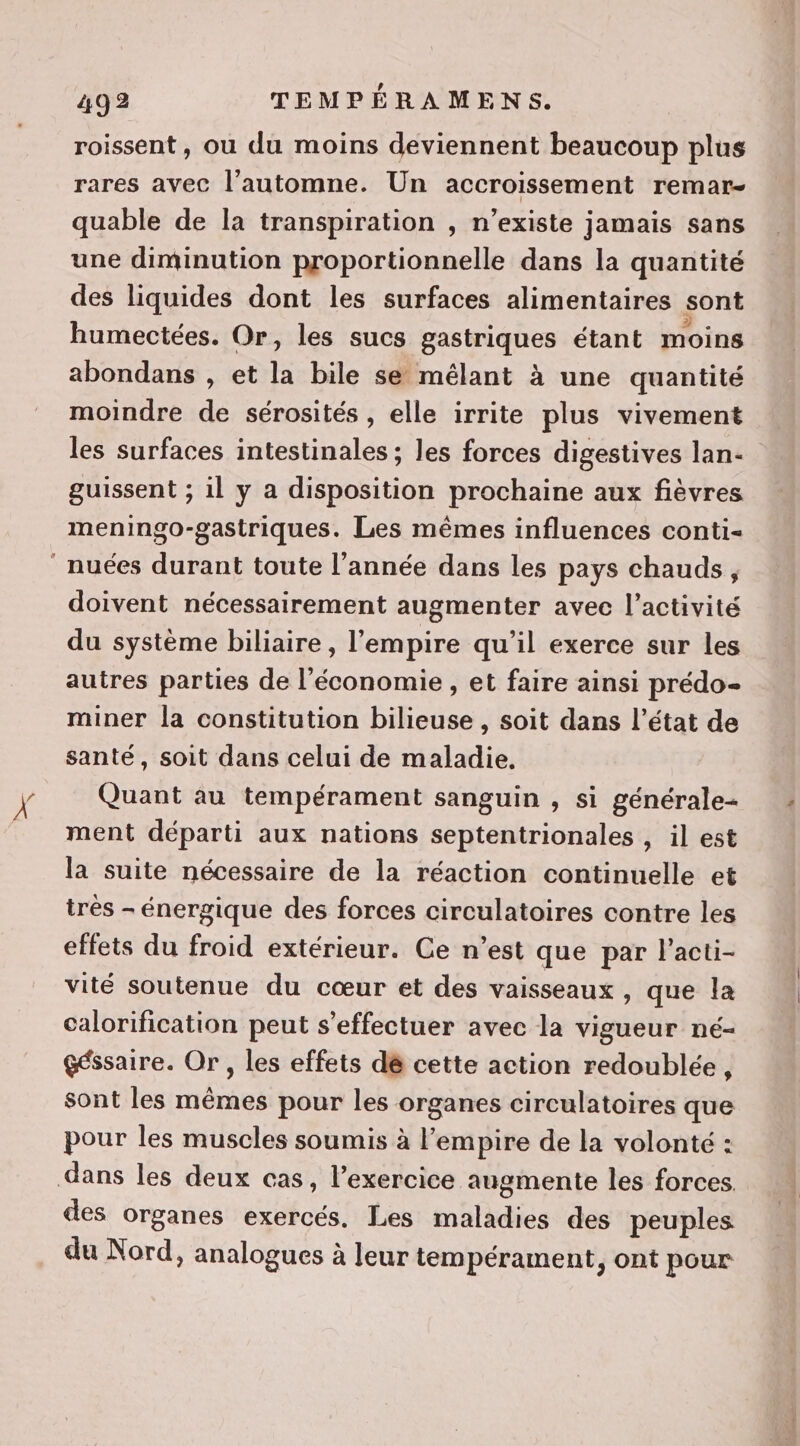 roissent, ou du moins deviennent beaucoup plus rares avec l'automne. Un accroissement remar- quable de la transpiration , n’existe jamais sans une diminution proportionnelle dans la quantité des liquides dont les surfaces alimentaires sont humectées. Or, les sucs gastriques étant moins abondans , et la bile se mélant à une quantité moindre de sérosités , elle irrite plus vivement les surfaces intestinales ; les forces digestives lan- guissent ; il y a disposition prochaine aux fièvres meningo-gastriques. Les mêmes influences conti- doivent nécessairement augmenter avec l’activité du système biliaire , l'empire qu’il exerce sur les autres parties de l'économie , et faire ainsi prédo- miner la constitution bilieuse , soit dans l’état de santé, soit dans celui de maladie, Quant au tempérament sanguin , si générale- ment départi aux nations septentrionales , il est la suite nécessaire de la réaction continuelle et trés - énergique des forces circulatoires contre les effets du froid extérieur. Ce n’est que par l’acti- vité soutenue du cœur et des vaisseaux , que la calorification peut s'effectuer avec la vigueur né- Géssaire. Or, les effets dé cette action redoublée, sont les mêmes pour les organes circulatoires que pour les muscles soumis à l'empire de la volonté : des organes exercés. Les maladies des peuples du Nord, analogues à leur tempérament, ont pour