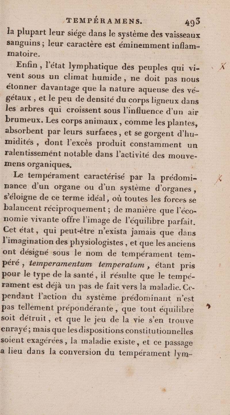 la plupart leur siége dans le système des vaisseaux sanguins ; leur caractère est éminemment inflam- matoire. | Enfin , l’état lymphatique des peuples qui vi- vent sous un climat humide, ne doit pas nous élonner davantage que la nature aqueuse des vé- gétaux , et le peu de densité du corps ligneux dans les arbres qui croïssent sous l’influence d’un air brumeux. Les corps animaux , comme les plantes, absorbent par leurs surfaces , et se gorgent d’hu- midités , dont l'excès produit constamment un ralentissemént notable dans l'activité des mouve- mens organiques. | nance d'un organe ou d’un système d'organes, s'éloigne de ce terme idéal, où toutes les forces se balancent réciproquement ; de manière que l’éco- nomie vivante offre l’image de l'équilibre parfait. Cet état, qui peut-être n’exista jamais que dans l'imagination des physiologistes , et que les anciens péré , temperamentum temperatum , étant pris pour le type de la santé, il résulte que le tempé- rament est déjà un pas de fait vers la maladie. Ce- pendant l'action du système prédominant n’est pas tellement prépondérante , que tout équilibre soit détruit, et que le jeu de la vie s’en trouve enrayé; mais que les dispositions constitutionnelles soient exagérées , la maladie existe, et ce passage a lieu dans la conversion du tempérament lym- ”