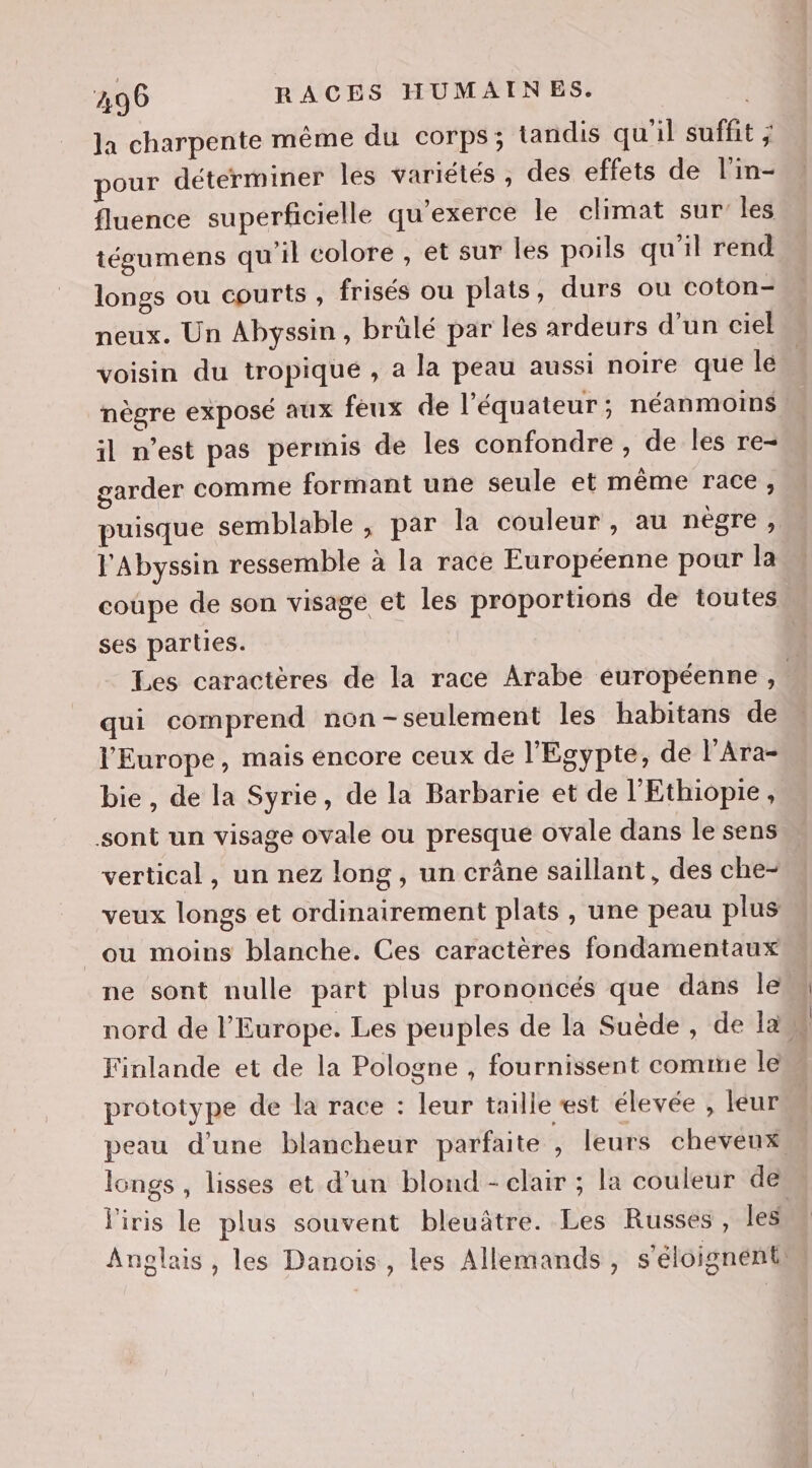 la charpente même du corps; tandis qu'il suffit ; pour déterminer les variétés, des effets de l'in- fluence superficielle qu’exerce le climat sur les tégumens qu'il colore , et sur les poils qu'il rend longs ou courts , frisés ou plats, durs ou coton- neux. Un Abyssin, brülé par les ardeurs d’un ciel voisin du tropiqué , a la peau aussi noire que le nègre exposé aux feux de l'équateur; néanmoins il n’est pas permis de les confondre , de les re- garder comme formant une seule et même race, puisque semblable , par la couleur , au nègre, l'Abyssin ressemble à la race Européenne pour la coupe de son visage et les proportions de toutes ses parties. Les caractères de la race Arabe européenne , | qui comprend non -seulement les habitans de l'Europe, mais encore ceux de l'Egypte, de l’Ara- bie, de la Syrie, de la Barbarie et de l'Ethiopie, sont un visage ovale ou presque ovale dans le sens vertical, un nez long , un crâne saillant, des che- veux longs et ordinairement plats , une peau plus _ou moins blanche. Ces caractères fondamentaux ne sont nulle part plus prononcés que dans le nord de l’Europe. Les peuples de la Suède, de la Finlande et de la Pologne , fournissent comme le prototype de la race : leur taille est élevée , leur peau d’une blancheur parfaite , leurs cheveux longs , lisses et d’un blond - clair ; la couleur de l'iris le plus souvent bleuâtre. Les Russes, les Anglais, les Danois, les Allemands, s'éloignéntm