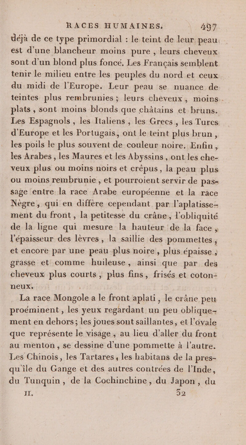 déjà de ce type primordial : le teint de leur. peau: . est d'une blancheur moins pure , leurs cheveux. sont d'un blond plus foncé, Les Français semblent tenir le milieu entre les peuples du nord et ceux du midi de l'Europe. Leur peau se nuance de teintes plus rembrunies ; leurs cheveux, moins. plats , sont moins blonds que châtains et bruns. Les Espagnols, les Italiens , les Grecs , les Turcs d'Europe et les Portugais, ont le teint plus brun, les poils le plus souvent de couleur noire. Enfin, les Arabes , les Maures et les Abyssins , ont les che- veux plus où moins noirs et crépus, la peau plus ou moins rembrunmie , et pourroient servir de pas= sage entre la race Arabe européenne et la race Nègre, qui en diffère cependant par l’aplatisse- mént du front, la petitesse du crâne, l'obliquité de là ligne qui mesure la hauteur de la face ; l'épaisseur des lèvres, la saillie des pommettes , et encore par une peau plus noire, plus épaisse , grasse et comme huileuse, ainsi que par des cheveux plus courts, plus fins, frisés et coton- neux. | La race lonsole a le front aplati, le crâne peu proéminent , les yeux regardant un peu oblique- ment en dehors; les joues sont saillantes, et l’ovale que représente le visage , au lieu d'aller du front au menton, se dessine d’une pommette à l’autre. Les Chinois, les Tartares , les habitans de la pres- qu'ile du Gange et des autres contrées de l’Inde, du Tunquin , de la Cochinchine, du Japon, du 52