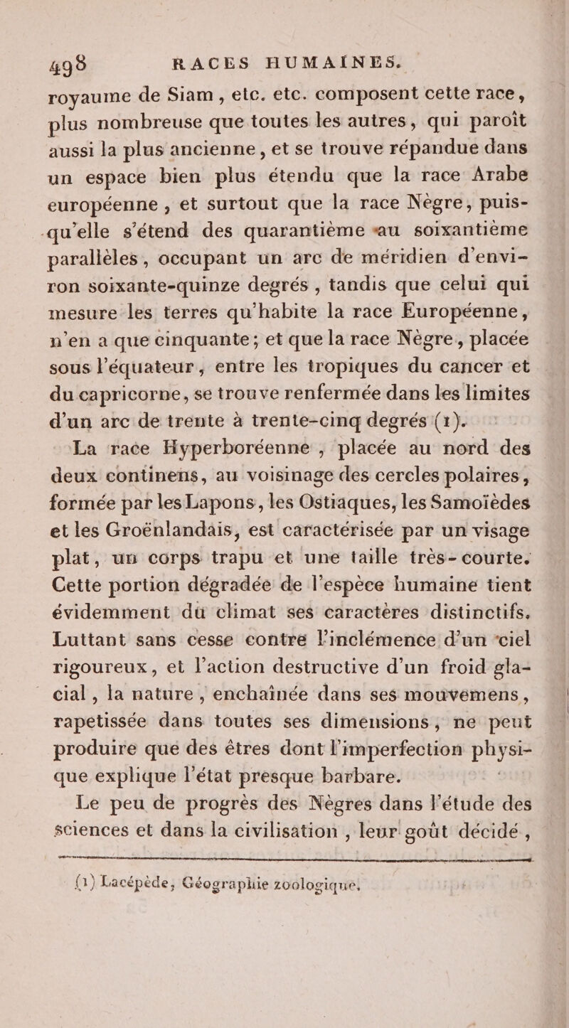 royaume de Siam , etc. etc. composent cette race, plus nombreuse que toutes les autres, qui paroït aussi la plus ancienne , et se trouve répandue dans un espace bien plus étendu que la race Arabe européenne , et surtout que la race Nègre, puis- qu’elle s'étend des quarantième «au soixantième parallèles, occupant un arc de méridien d'envi- ron soixante-quinze degrés , tandis que celui qui mesure les terres qu'habite la race Européenne, n’en a que cinquante; et que la race Nègre, placée sous l’équateur, entre les tropiques du cancer et du capricorne, se trouve renfermée dans les limites d’un arc de trente à trente-cinq degrés (1). La race Hyperboréenne , placée au nord des deux continens, au voisinage des cercles polaires, formée par les Lapons, les Ostiaques, les Samoïèdes et les Groënlandais, est caractérisée par un visage plat, un corps trapu et une taille très- courte. Cette portion dégradée de l'espèce humaine tient évidemment du climat ses caractères distinctifs. Luttant sans cesse contre l’'inclémence d’un ‘ciel rigoureux, et l’action destructive d’un froid gla- cial , la nature , enchaïînée dans ses mouvémens, rapetissée dans toutes ses dimensions, ne peut produire qué des êtres dont l'imperfection Le que explique l'état presque barbare. Le peu de progrès des Nègres dans l'étude des sciences et dans la civilisation , leur goût décidé, are ve se er À « ? À , L . (1) Lacépède, Géographie zoologique,