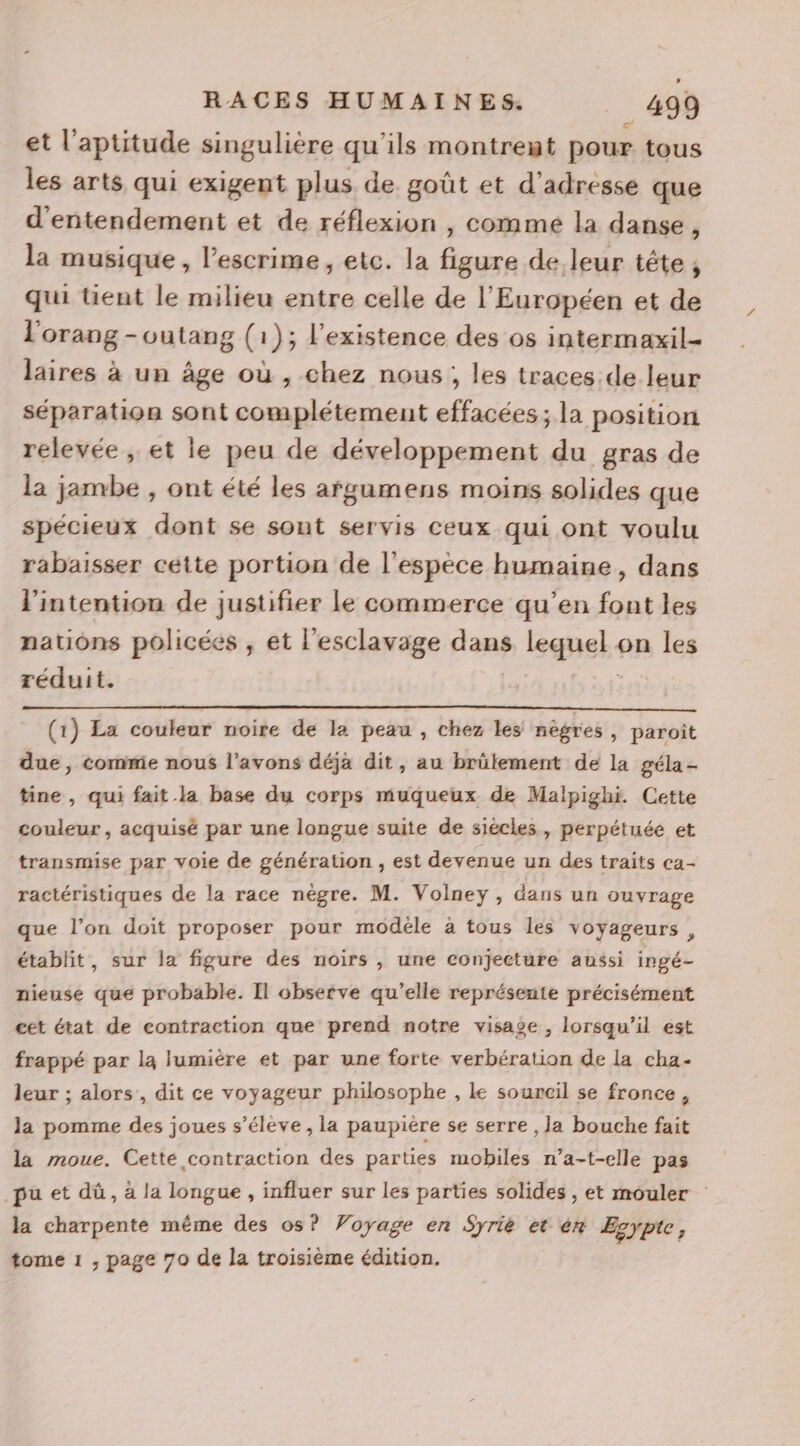 et l'aptitude singulière qu'ils montreut pour tous les arts qui exigent plus de goût et d'adresse que d'entendement et de réflexion , comme la danse, la musique, l'escrime, etc. la figure de leur tête, qui tient le milieu entre celle de l’'Européen et de l'orang -outang (1); l'existence des os intermaxil- laires à un âge où , chez nous, les traces de leur séparation sont complétement effacées; la position relevée , et ie peu de développement du gras de la jambe , ont été les afgumens moins solides que spécieux dont se sont servis ceux qui ont voulu rabaisser cette portion de l'espèce humaine, dans l'intention de justifier le commerce qu’en font les nations policées , et l'esclavage dans lequel on les réduit. (1) La couleur noire de la peau , chez les nègres, paroît due, comme nous l’avons déjà dit, au brülement de la géla- tine , qui fait la base du corps muqueux de Malpighi. Cette couleur, acquisé par une longue suite de siècles, perpétuée et transmise par voie de génération , est devenue un des traits ca- ractéristiques de la race nègre. M. Volneyÿ , dans un ouvrage que l’on doit proposer pour modéle à tous les voyageurs, établit, sur la figure des noirs , une conjecture aussi ingé- nieuse que probable. Il observe qu’elle représente précisément cet état de contraction que prend notre visage , lorsqu'il est frappé par la lumière et par une forte verbération de la cha- leur ; alors , dit ce voyageur philosophe , Le sourcil se fronce, la pomme des joues s’éléve , la paupière se serre ,Ja bouche fait la moue. Cette contraction des parties mobiles n’a-t-elle pas pu et dû, à la longue , influer sur les parties solides , et mouler la charpente méme des os? Voyage en Syrie et én Esypte, tome 1 , page 70 de la troisième édition.
