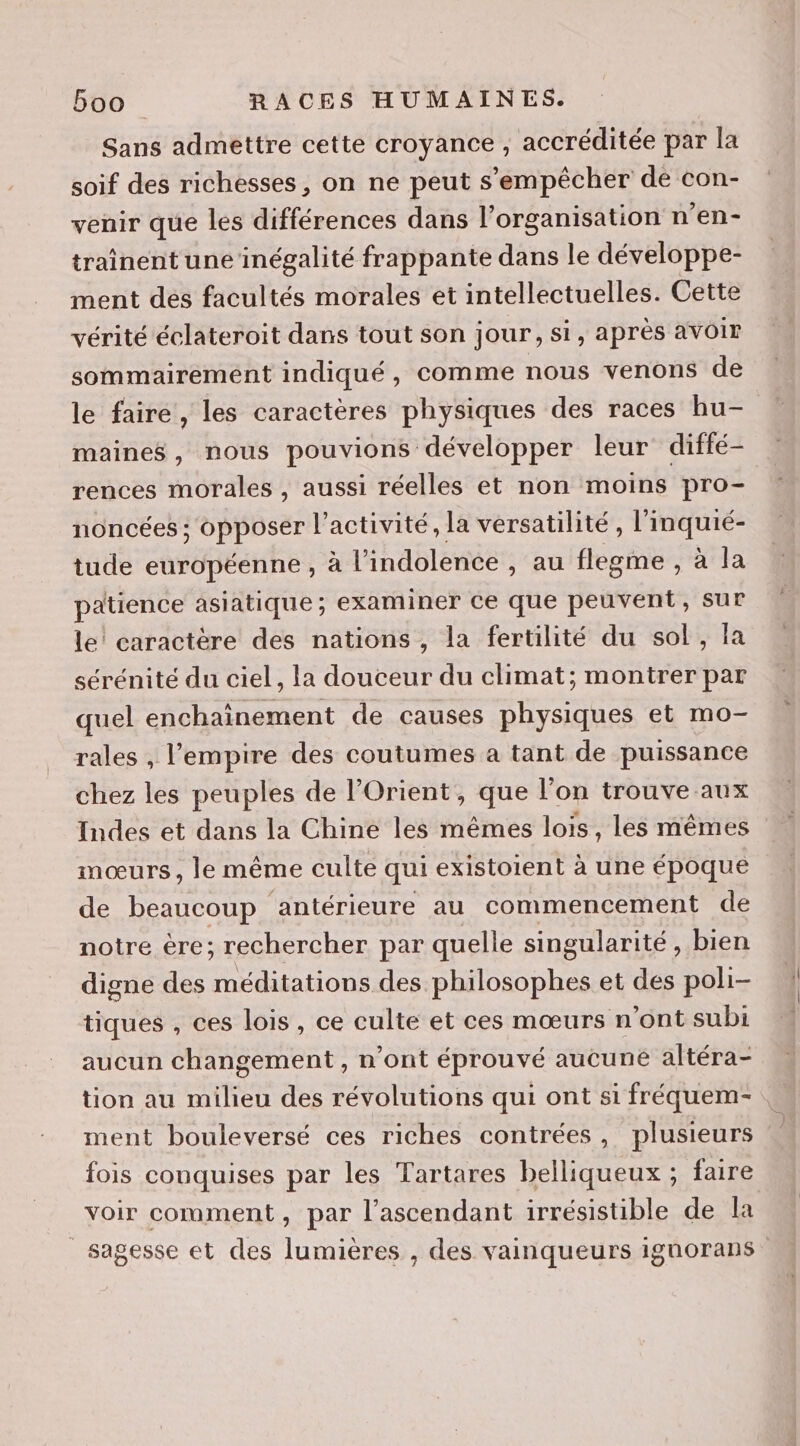 Sans admettre cette croyance , accréditée par la soif des richesses, on ne peut s'empêcher de con- venir que les différences dans l’organisation n’en- traînent une inégalité frappante dans le développe- ment des facultés morales et intellectuelles. Cette vérité éclateroit dans tout son jour, si, après aVOIr sommairement indiqué, comme nous venons de le faire, les caractères physiques des races hu- maine, nous pouvions développer leur diffé- rences morales , aussi réelles et non moins pro- noncées ; opposer l’activité, la versatilité, l'inquié- tude européenne, à l’indolence , au flegme , à la patience asiatique ; examiner ce que peuvent, sur le! caractère des nations, la fertilité du sol, Ia sérénité du ciel, la douceur du climat; montrer par quel enchaînement de causes physiques et mo- rales , l'empire des coutumes a tant de puissance chez les peuples de l'Orient, que l’on trouve aux mœurs, le même culte qui existoient à une époque de beaucoup ‘antérieure au commencement de notre ère; rechercher par quelle singularité, bien digne des on des philosophes et des poli- tiques , ces lois, ce culte et ces mœurs n’ont subi aucun changement , n ont éprouvé aucune altéra- tion au milieu des révolutions qui ont si fréquem-. ment bouleversé ces riches contrées, plusieurs fois conquises par les Tartares belliqueux ; faire voir comment, par l’ascendant irrésistible de la sagesse et des lumières , des vainqueurs iguorans